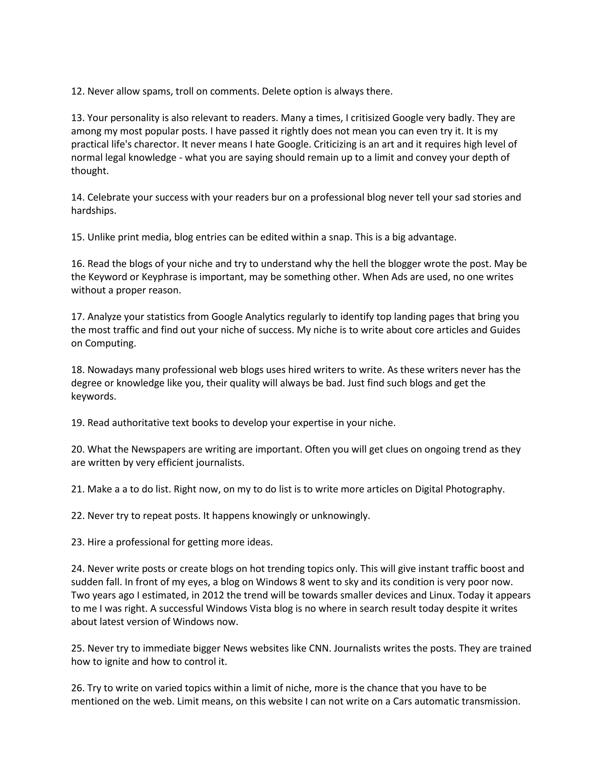12. Never allow spams, troll on comments. Delete option is always there.

13. Your personality is also relevant to readers. Many a times, I critisized Google very badly. They are
among my most popular posts. I have passed it rightly does not mean you can even try it. It is my
practical life's charector. It never means I hate Google. Criticizing is an art and it requires high level of
normal legal knowledge - what you are saying should remain up to a limit and convey your depth of
thought.

14. Celebrate your success with your readers bur on a professional blog never tell your sad stories and
hardships.

15. Unlike print media, blog entries can be edited within a snap. This is a big advantage.

16. Read the blogs of your niche and try to understand why the hell the blogger wrote the post. May be
the Keyword or Keyphrase is important, may be something other. When Ads are used, no one writes
without a proper reason.

17. Analyze your statistics from Google Analytics regularly to identify top landing pages that bring you
the most traffic and find out your niche of success. My niche is to write about core articles and Guides
on Computing.

18. Nowadays many professional web blogs uses hired writers to write. As these writers never has the
degree or knowledge like you, their quality will always be bad. Just find such blogs and get the
keywords.

19. Read authoritative text books to develop your expertise in your niche.

20. What the Newspapers are writing are important. Often you will get clues on ongoing trend as they
are written by very efficient journalists.

21. Make a a to do list. Right now, on my to do list is to write more articles on Digital Photography.

22. Never try to repeat posts. It happens knowingly or unknowingly.

23. Hire a professional for getting more ideas.

24. Never write posts or create blogs on hot trending topics only. This will give instant traffic boost and
sudden fall. In front of my eyes, a blog on Windows 8 went to sky and its condition is very poor now.
Two years ago I estimated, in 2012 the trend will be towards smaller devices and Linux. Today it appears
to me I was right. A successful Windows Vista blog is no where in search result today despite it writes
about latest version of Windows now.

25. Never try to immediate bigger News websites like CNN. Journalists writes the posts. They are trained
how to ignite and how to control it.

26. Try to write on varied topics within a limit of niche, more is the chance that you have to be
mentioned on the web. Limit means, on this website I can not write on a Cars automatic transmission.
 