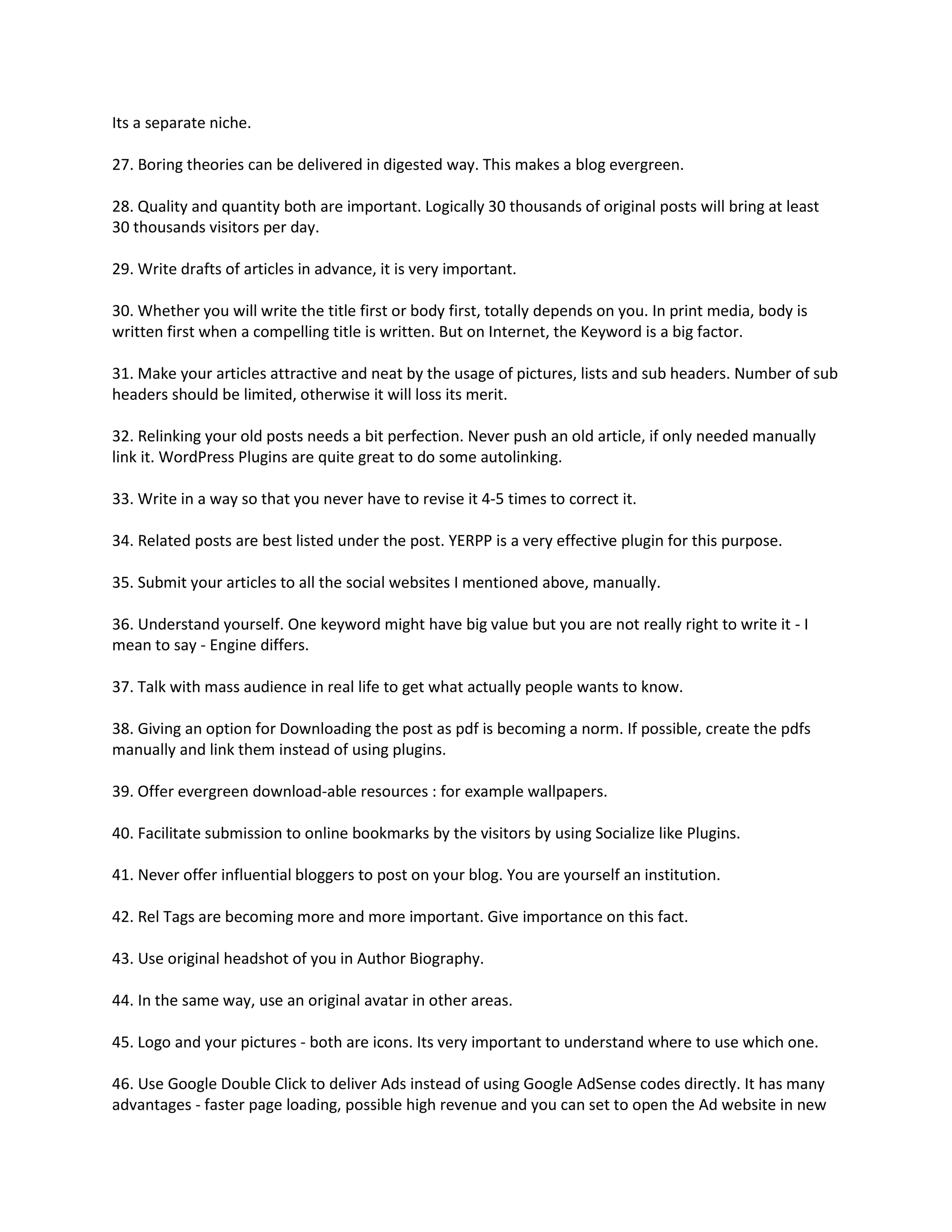 Its a separate niche.

27. Boring theories can be delivered in digested way. This makes a blog evergreen.

28. Quality and quantity both are important. Logically 30 thousands of original posts will bring at least
30 thousands visitors per day.

29. Write drafts of articles in advance, it is very important.

30. Whether you will write the title first or body first, totally depends on you. In print media, body is
written first when a compelling title is written. But on Internet, the Keyword is a big factor.

31. Make your articles attractive and neat by the usage of pictures, lists and sub headers. Number of sub
headers should be limited, otherwise it will loss its merit.

32. Relinking your old posts needs a bit perfection. Never push an old article, if only needed manually
link it. WordPress Plugins are quite great to do some autolinking.

33. Write in a way so that you never have to revise it 4-5 times to correct it.

34. Related posts are best listed under the post. YERPP is a very effective plugin for this purpose.

35. Submit your articles to all the social websites I mentioned above, manually.

36. Understand yourself. One keyword might have big value but you are not really right to write it - I
mean to say - Engine differs.

37. Talk with mass audience in real life to get what actually people wants to know.

38. Giving an option for Downloading the post as pdf is becoming a norm. If possible, create the pdfs
manually and link them instead of using plugins.

39. Offer evergreen download-able resources : for example wallpapers.

40. Facilitate submission to online bookmarks by the visitors by using Socialize like Plugins.

41. Never offer influential bloggers to post on your blog. You are yourself an institution.

42. Rel Tags are becoming more and more important. Give importance on this fact.

43. Use original headshot of you in Author Biography.

44. In the same way, use an original avatar in other areas.

45. Logo and your pictures - both are icons. Its very important to understand where to use which one.

46. Use Google Double Click to deliver Ads instead of using Google AdSense codes directly. It has many
advantages - faster page loading, possible high revenue and you can set to open the Ad website in new
 