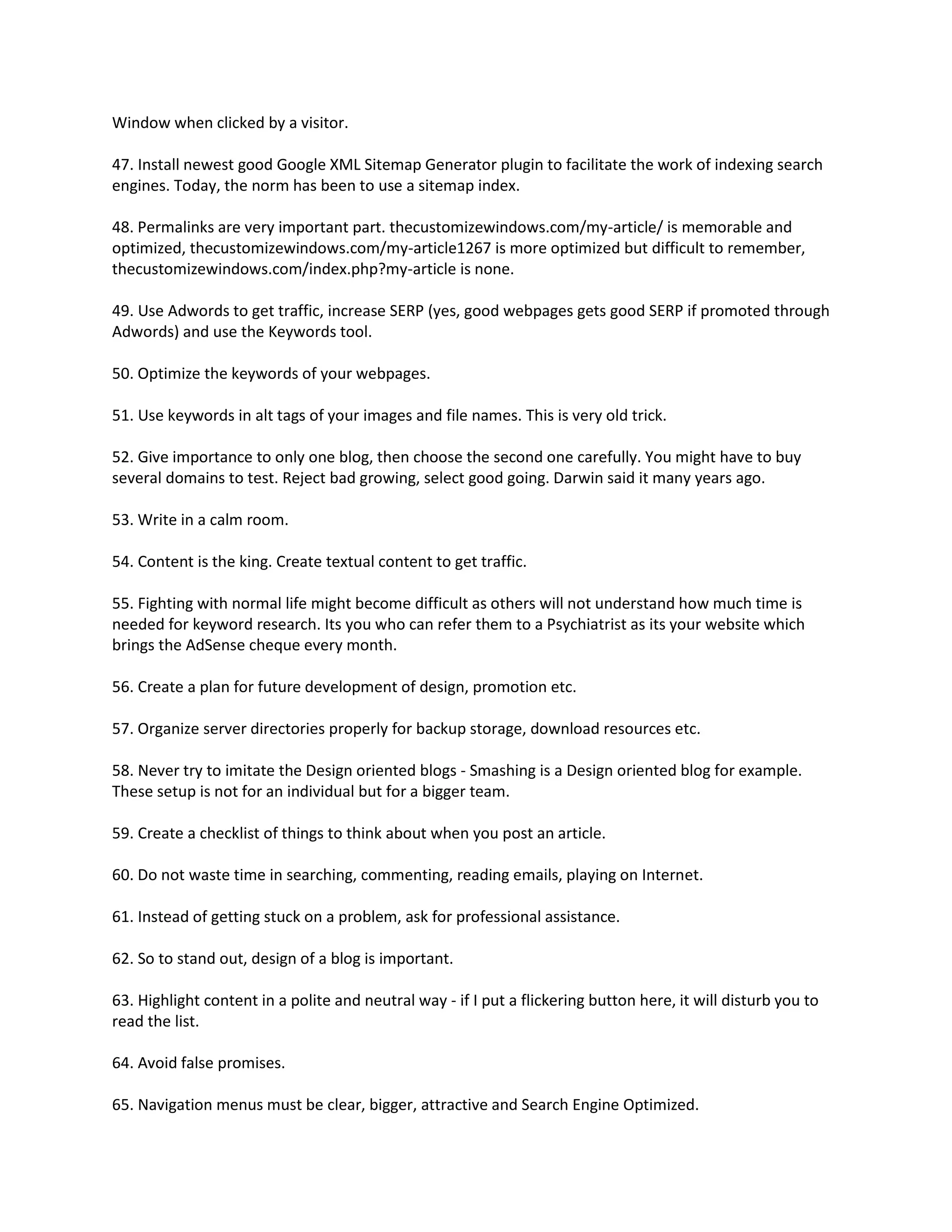 Window when clicked by a visitor.

47. Install newest good Google XML Sitemap Generator plugin to facilitate the work of indexing search
engines. Today, the norm has been to use a sitemap index.

48. Permalinks are very important part. thecustomizewindows.com/my-article/ is memorable and
optimized, thecustomizewindows.com/my-article1267 is more optimized but difficult to remember,
thecustomizewindows.com/index.php?my-article is none.

49. Use Adwords to get traffic, increase SERP (yes, good webpages gets good SERP if promoted through
Adwords) and use the Keywords tool.

50. Optimize the keywords of your webpages.

51. Use keywords in alt tags of your images and file names. This is very old trick.

52. Give importance to only one blog, then choose the second one carefully. You might have to buy
several domains to test. Reject bad growing, select good going. Darwin said it many years ago.

53. Write in a calm room.

54. Content is the king. Create textual content to get traffic.

55. Fighting with normal life might become difficult as others will not understand how much time is
needed for keyword research. Its you who can refer them to a Psychiatrist as its your website which
brings the AdSense cheque every month.

56. Create a plan for future development of design, promotion etc.

57. Organize server directories properly for backup storage, download resources etc.

58. Never try to imitate the Design oriented blogs - Smashing is a Design oriented blog for example.
These setup is not for an individual but for a bigger team.

59. Create a checklist of things to think about when you post an article.

60. Do not waste time in searching, commenting, reading emails, playing on Internet.

61. Instead of getting stuck on a problem, ask for professional assistance.

62. So to stand out, design of a blog is important.

63. Highlight content in a polite and neutral way - if I put a flickering button here, it will disturb you to
read the list.

64. Avoid false promises.

65. Navigation menus must be clear, bigger, attractive and Search Engine Optimized.
 