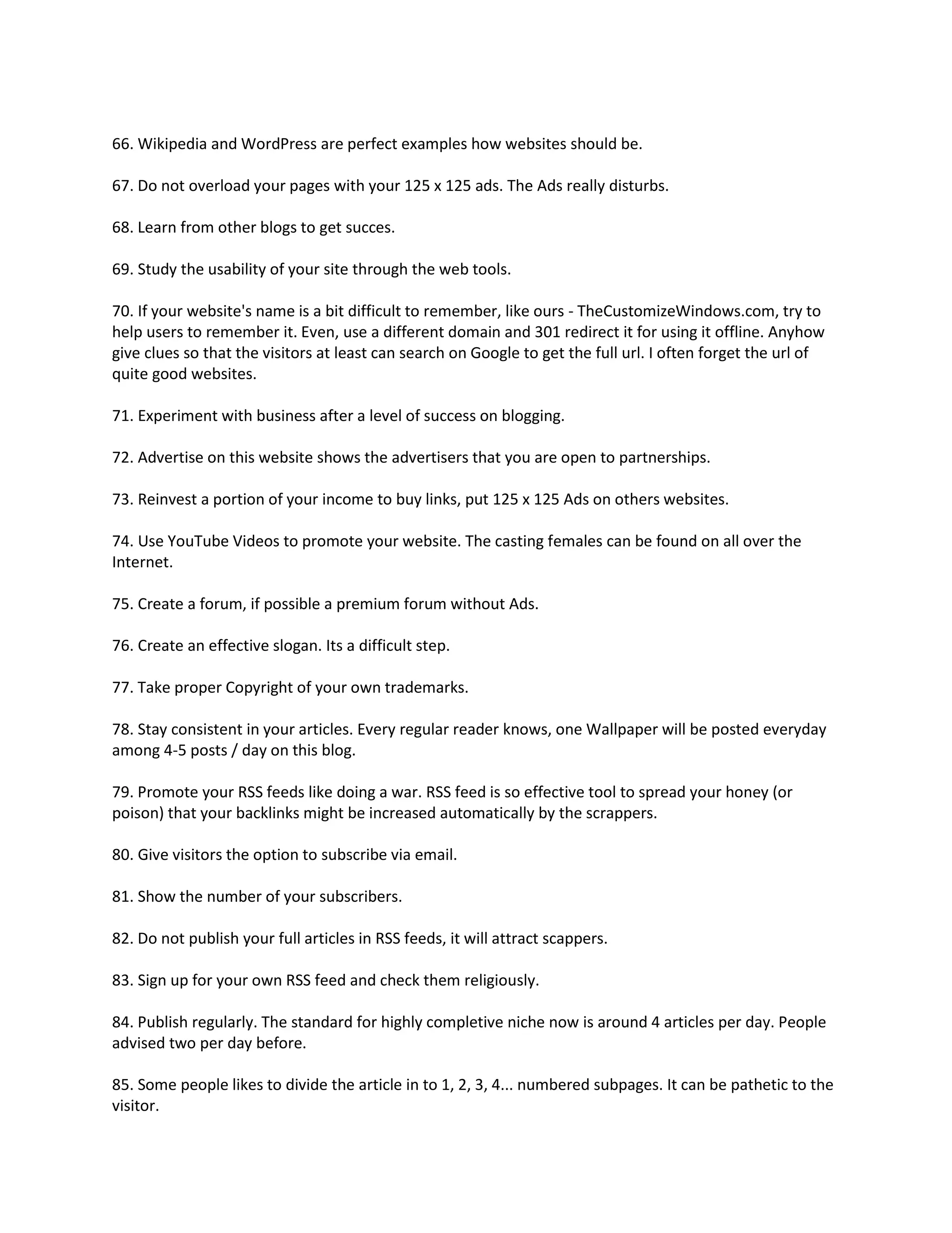 66. Wikipedia and WordPress are perfect examples how websites should be.

67. Do not overload your pages with your 125 x 125 ads. The Ads really disturbs.

68. Learn from other blogs to get succes.

69. Study the usability of your site through the web tools.

70. If your website's name is a bit difficult to remember, like ours - TheCustomizeWindows.com, try to
help users to remember it. Even, use a different domain and 301 redirect it for using it offline. Anyhow
give clues so that the visitors at least can search on Google to get the full url. I often forget the url of
quite good websites.

71. Experiment with business after a level of success on blogging.

72. Advertise on this website shows the advertisers that you are open to partnerships.

73. Reinvest a portion of your income to buy links, put 125 x 125 Ads on others websites.

74. Use YouTube Videos to promote your website. The casting females can be found on all over the
Internet.

75. Create a forum, if possible a premium forum without Ads.

76. Create an effective slogan. Its a difficult step.

77. Take proper Copyright of your own trademarks.

78. Stay consistent in your articles. Every regular reader knows, one Wallpaper will be posted everyday
among 4-5 posts / day on this blog.

79. Promote your RSS feeds like doing a war. RSS feed is so effective tool to spread your honey (or
poison) that your backlinks might be increased automatically by the scrappers.

80. Give visitors the option to subscribe via email.

81. Show the number of your subscribers.

82. Do not publish your full articles in RSS feeds, it will attract scappers.

83. Sign up for your own RSS feed and check them religiously.

84. Publish regularly. The standard for highly completive niche now is around 4 articles per day. People
advised two per day before.

85. Some people likes to divide the article in to 1, 2, 3, 4... numbered subpages. It can be pathetic to the
visitor.
 