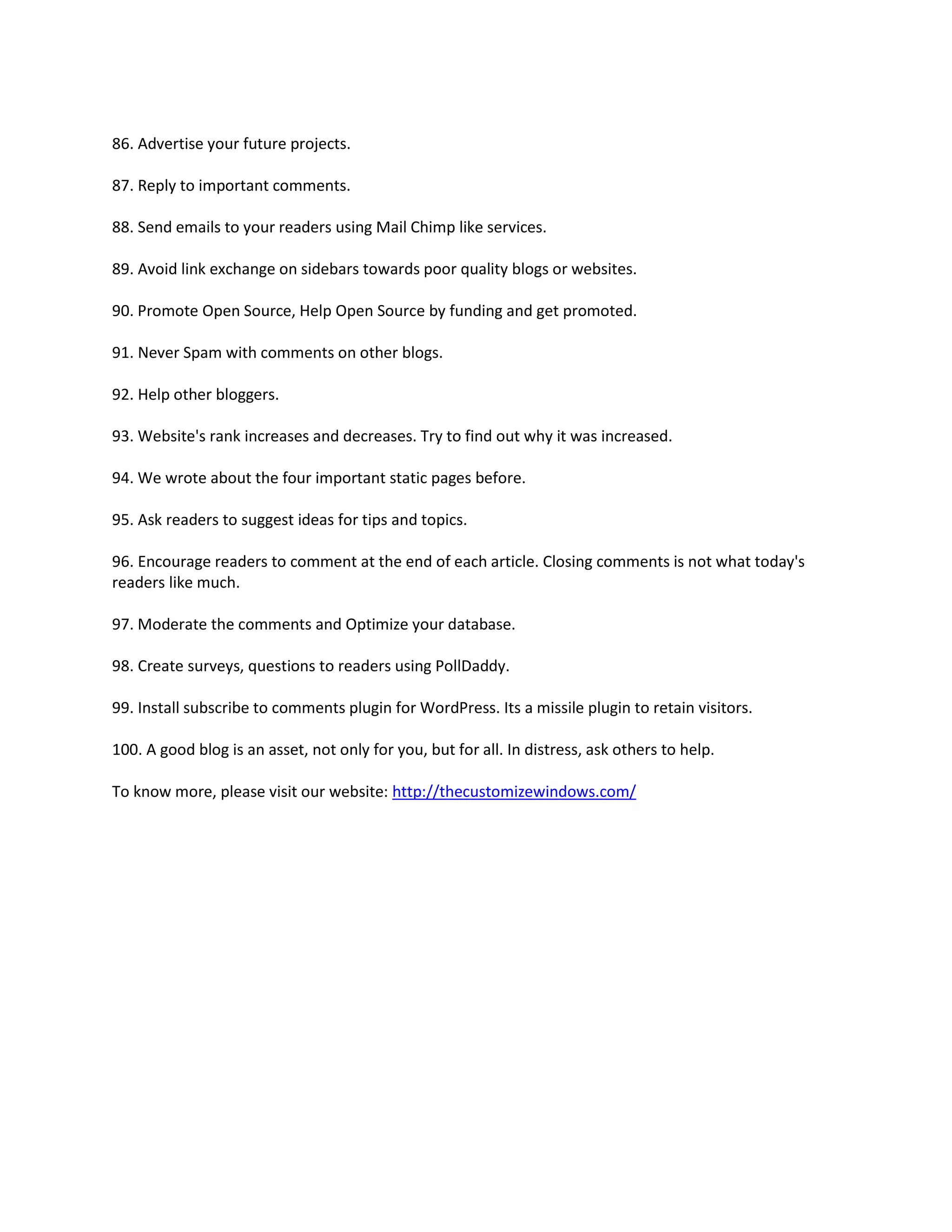 86. Advertise your future projects.

87. Reply to important comments.

88. Send emails to your readers using Mail Chimp like services.

89. Avoid link exchange on sidebars towards poor quality blogs or websites.

90. Promote Open Source, Help Open Source by funding and get promoted.

91. Never Spam with comments on other blogs.

92. Help other bloggers.

93. Website's rank increases and decreases. Try to find out why it was increased.

94. We wrote about the four important static pages before.

95. Ask readers to suggest ideas for tips and topics.

96. Encourage readers to comment at the end of each article. Closing comments is not what today's
readers like much.

97. Moderate the comments and Optimize your database.

98. Create surveys, questions to readers using PollDaddy.

99. Install subscribe to comments plugin for WordPress. Its a missile plugin to retain visitors.

100. A good blog is an asset, not only for you, but for all. In distress, ask others to help.

To know more, please visit our website: http://thecustomizewindows.com/
 