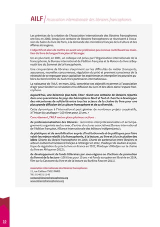 10 
AILF Association internationale des libraires francophones 
Les prémices de la création de l’Association internationale des libraires francophones 
ont lieu en 2000, lorsqu’une centaine de libraires francophones se réunissent à l’occa-sion 
du Salon du livre de Paris, à la demande des ministères français de la Culture et des 
Affaires étrangères. 
L’objectif est alors de mettre en avant une profession peu connue contribuant au main-tien 
du livre de langue française à l’étranger. 
Un an plus tard, en 2001, un colloque est prévu par l’Organisation internationale de la 
francophonie, le Bureau international de l’édition française et la Maison du livre à Bey-routh 
lors du Sommet de la francophonie. 
Une cinquantaine de libraires s’expriment sur les difficultés du métier (transports, 
assurances, nouvelles concurrences, régulation du prix) et prennent conscience de la 
nécessité de se regrouper pour capitaliser les expériences et interpeller les pouvoirs pu-blics 
du Nord comme du Sud et les partenaires internationaux. 
La naissance de l’AILF, en mars 2002, concrétise ces objectifs et permet à l’association 
d’agir pour faciliter la circulation et la diffusion du livre et des idées dans l’espace fran-cophone. 
Aujourd’hui, une décennie plus tard, l’AILF réunit une centaine de libraires répartis 
dans une quarantaine de pays des hémisphères Nord et Sud et cherche à développer 
des mécanismes de solidarité entre tous les acteurs de la chaîne du livre pour une 
plus grande diffusion de la culture francophone et de sa diversité. 
Cette dynamique à l’international peut générer de nombreux projets coopératifs, 
à l’instar du catalogue « 100 titres pour 10 ans. » 
Concrètement, l’AILF met en place plusieurs actions : 
de professionnalisation des libraires : rencontres interprofessionnelles et accompa-gnements 
organisés seul ou avec d’autres structures associatives (Bureau international 
de l’édition française, Alliance internationale des éditeurs indépendants) ; 
de plaidoyers et de sensibilisation auprès d’institutionnels et de politiques pour faire 
valoir les enjeux relatifs à la francophonie, à la lecture, au livre et à la circulation des 
idées (Charte du libraire francophone en 2009, Charte de partenariat entre libraires et 
acteurs culturels et scolaires français à l’étranger en 2012, Plaidoyer de soutien à la poli-tique 
de régulation du prix du livre en France en 2012, Plaidoyer d’Abidjan sur la chaîne 
du livre en Afrique en 2012) ; 
de développement de fonds littéraires par sous-régions ou d’actions de promotion 
du livre et de la lecture « 100 titres pour 10 ans » et Fonds européen en librairie en 2014, 
film sur la Caravane du livre et de la lecture au Burkina Faso en 2011). 
Association internationale des libraires francophones 
11, rue Caillaux 75013 PARIS 
Tél.: 01 40 51 11 45 
contact@librairesfrancophones.org 
www.librairesfrancophones.org 
 