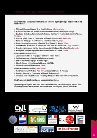 Catalogue réalisé avec la participation des libraires : 
L'AILF remercie chaleureusement tous les libraires ayant participé à l'élaboration de 
la sélection : 
▶▶ Thierry Millogo et l’équipe de la librairie Mercury, Burkina Faso. 
▶▶ Marie Justine Badiane Ndione et l’équipe de la librairie Clairafrique, Sénégal. 
▶▶ Boubacar Boris Diop, Felwine Sarr, Nafissatou Dia Diouf et l’équipe de la librairie Athéna, 
Sénégal. 
▶▶ Loubna Joheir Fawaz et l’équipe de la librairie Vents du Sud, Mauritanie. 
▶▶ Binta Tini et l’équipe de la librairie La Farandole des livres, Niger. 
▶▶ Marius Ngartara Ngaryengué et l’équipe de la librairie La Source, Tchad. 
▶▶ Désiré Kabale Mutimanwa et l’équipe de Livres pour les Grands Lacs, Congo Kinshasa. 
▶▶ Francine Nahimana et Martine Kabugubugu, librairie Savoir Plus, Faire Plus, Burundi. 
▶▶ Kadidjatou Diaby et l’équipe de la librairie Carrefour de Guinée, Guinée. 
L’Union des libraires du Bénin : 
▶▶ Joséphine Hédible et l’équipe de la librairie Notre-Dame ; 
▶▶ Sylvie Amoussou et l’équipe de la librairie Bufalo ; 
▶▶ Sabine Hounsa et l’équipe du Bon Berger ; 
▶▶ Claude Achkar et l’équipe de la librairie SONAEC ; 
▶▶ ainsi que l’équipe de la librairie Tunde. 
L’Association des libraires de Côte d’Ivoire : 
▶▶ René Yediéti, Koffi Médard Prao et l’équipe de la librairie de France ; 
▶▶ Norbert Kouakou et l’équipe de la librairie de Koumassi ; 
▶▶ ainsi que Jean Claude Kouassi Tharandy et l’équipe de la librairie Carrefour-Siloë. 
L'AILF remercie également pour leurs conseils avisés... 
Agnès Avognon-Adjaho, Nathalie Carré, Clémence Hedde, Laurence Hugues, Sylvie Labas, 
Viviana Quiñones, Marie-Michèle Razafintsalama, Ana Tognola, Hélène Wadowski. 
L’AILF remercie l’ensemble de ses partenaires financiers 
qui soutiennent l’association depuis de nombreuses années : 
11 
 