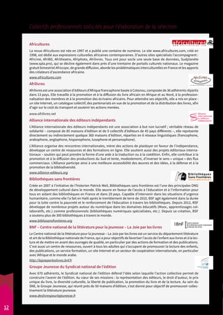 Collectifs professionnels sollicités pour l’élaboration de la sélection : 
Africultures 
La revue Africultures est née en 1997 et a publié une centaine de numéros. Le site www.africultures.com, créé en 
1998, est dédié aux expressions culturelles africaines contemporaines. D’autres sites spécialisés l’accompagnent : 
Africiné, AfriBD, Afritheatre, Afriphoto, Afrilivres. Tous ont pour socle une seule base de données, Sudplanète 
(www.spla.pro), qui se décline également dans près d’une trentaine de portails culturels nationaux. Le magazine 
gratuit bimestriel Afriscope, de grande diffusion, aborde les problématiques interculturelles en France et les apports 
des créateurs d’ascendance africaine. 
www.africultures.com 
Afrilivres 
Afrilivres est une association d’éditeurs d’Afrique francophone basée à Cotonou, composée de 36 adhérents répartis 
dans 13 pays. Elle travaille à la promotion et à la diffusion du livre africain en Afrique et au Nord, à la profession-nalisation 
des membres et à la promotion des écrivains africains. Pour atteindre ses objectifs, elle a mis en place : 
un site Internet, un catalogue collectif, des partenariats en vue de la promotion et de la distribution des livres, afin 
d’agir sur le coût du transport et soutenir les actions menées. 
www.afrilivres.net 
Alliance internationale des éditeurs indépendants 
L’Alliance internationale des éditeurs indépendants est une association à but non lucratif ; véritable réseau de 
solidarité – composé de 85 maisons d’édition et de 9 collectifs d’éditeurs de 45 pays différents –, elle représente 
directement ou indirectement quelque 360 maisons d’édition, réparties en 6 réseaux linguistiques (francophone, 
arabophone, anglophone, hispanophone, lusophone et persanophone). 
L’Alliance organise des rencontres internationales, mène des actions de plaidoyer en faveur de l’indépendance, 
développe un centre de ressources et des formations en ligne. Elle soutient aussi des projets éditoriaux interna-tionaux 
– soutien qui peut prendre la forme d’une aide à la traduction ou à la coédition. Enfin, elle contribue à la 
promotion et à la diffusion des productions du Sud et tente, modestement, d’inverser le sens « unique » des flux 
commerciaux. L’Alliance participe ainsi à une meilleure accessibilité des oeuvres et des idées, à la défense et à la 
promotion de la bibliodiversité. 
www.alliance-editeurs.org 
Bibliothèques sans frontières 
Créée en 2007 à l’initiative de l’historien Patrick Weil, Bibliothèques sans frontières est l’une des principales ONG 
de développement culturel dans le monde. Elle oeuvre en faveur de l’accès à l’éducation et à l’information pour 
tous en aidant des bibliothèques en France et dans 20 pays. Capable d’intervenir dans les situations d’urgence 
humanitaire, comme elle l’a fait en Haïti après le tremblement de terre de 2010, BSF agit également dans la durée 
pour la lutte contre la pauvreté et le renforcement de l’éducation à travers les bibliothèques. Depuis 2012, BSF 
développe de nombreux projets autour du numérique dans les domaines éducatifs (Mooc, apprentissages col-laboratifs, 
etc.) comme professionnels (bibliothèques numériques spécialisées, etc.). Depuis sa création, BSF 
a soutenu plus de 300 bibliothèques à travers le monde. 
www.bibliosansfrontieres.org 
BNF – Centre national de la littérature pour la jeunesse – La Joie par les livres 
Le Centre national de la littérature pour la jeunesse – La Joie par les livres est un service du département littérature 
et art de la Bibliothèque nationale de France, qui a pour objectifs de favoriser l’accès de l’enfant aux livres et à la lec-ture 
et de mettre en avant des ouvrages de qualité, en particulier par des actions de formation et des publications. 
C'est aussi un centre de ressources, ouvert à tous les adultes qui s’occupent de promouvoir la lecture des enfants, 
des publications, un service formation, un site Internet et un secteur de coopération internationale, en particulier 
avec lAfrique et le monde arabe. 
http://lajoieparleslivres.bnf.fr 
Groupe Jeunesse du Syndicat national de l’édition 
Avec 670 adhérents, le Syndicat national de l’édition défend l’idée selon laquelle l’action collective permet de 
construire l’avenir de l’édition. Au coeur de ses missions : la représentation des éditeurs, le droit d’auteur, le prix 
unique du livre, la diversité culturelle, la liberté de publication, la promotion du livre et de la lecture. Au sein du 
SNE, le Groupe Jeunesse, qui réunit près de 50 maisons d’édition, s’est donné pour objectif de promouvoir collec-tivement 
la littérature jeunesse. 
www.deslivrespourlajeunesse.fr 
12 
 