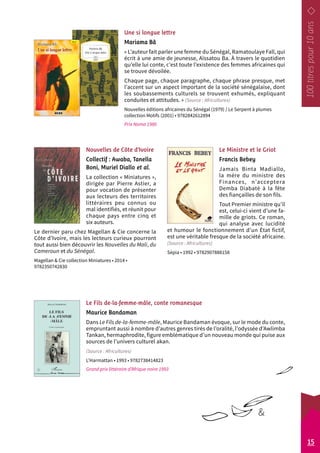 Une si longue lettre 
Mariama Bâ 
« L’auteur fait parler une femme du Sénégal, Ramatoulaye Fall, qui 
écrit à une amie de jeunesse, Aïssatou Ba. À travers le quotidien 
qu’elle lui conte, c’est toute l’existence des femmes africaines qui 
se trouve dévoilée. 
Chaque page, chaque paragraphe, chaque phrase presque, met 
l’accent sur un aspect important de la société sénégalaise, dont 
les soubassements culturels se trouvent exhumés, expliquant 
conduites et attitudes. » (Source : Africultures) 
Nouvelles éditions africaines du Sénégal (1979) / Le Serpent à plumes 
collection Motifs (2001) • 9782842612894 
Prix Noma 1980 
Le Ministre et le Griot 
Francis Bebey 
Jamais Binta Madiallo, 
la mère du ministre des 
Finances, n’acceptera 
Demba Diabaté à la fête 
des fiançailles de son fils. 
Tout Premier ministre qu’il 
est, celui-ci vient d’une fa-mille 
de griots. Ce roman, 
qui analyse avec lucidité 
et humour le fonctionnement d’un État fictif, 
est une véritable fresque de la société africaine. 
(Source : Africultures) 
Sépia • 1992 • 9782907888158 
Nouvelles de Côte d’Ivoire 
Collectif : Awaba, Tanella 
Boni, Muriel Diallo et al. 
La collection « Miniatures », 
dirigée par Pierre Astier, a 
pour vocation de présenter 
aux lecteurs des territoires 
littéraires peu connus ou 
mal identifiés, et réunit pour 
chaque pays entre cinq et 
six auteurs. 
Le dernier paru chez Magellan & Cie concerne la 
Côte d’Ivoire, mais les lecteurs curieux pourront 
tout aussi bien découvrir les Nouvelles du Mali, du 
Cameroun et du Sénégal. 
Magellan & Cie collection Miniatures • 2014 • 
9782350742830 
Le Fils de-la-femme-mâle, conte romanesque 
Maurice Bandaman 
Dans Le Fils de-la-femme-mâle, Maurice Bandaman évoque, sur le mode du conte, 
empruntant aussi à nombre d’autres genres tirés de l’oralité, l’odyssée d’Awlimba 
Tankan, hermaphrodite, figure emblématique d’un nouveau monde qui puise aux 
sources de l’univers culturel akan. 
(Source : Africultures) 
L’Harmattan • 1993 • 9782738414823 
Grand prix littéraire d’Afrique noire 1993 
15 
& 
 