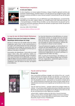 Mathématiques congolaises 
In Koli Jean Bofane 
En dix chapitres, ce roman explore Kinshasa, chaque chapitre agissant comme une 
parabole mathématique. Orphelin depuis l’une des guerres qui ravagent le pays, Célio 
conserve comme une bible un vieux manuel scolaire, retrouvé dans le sac de son père 
décédé. 
C’est grâce à ces théorèmes et à ces définitions que Célio Matemona, surnommé Ma-thématik 
par ses amis, espère influer sur le destin dont il dit n’être que le jouet. Un 
« livre picaresque, à la fois féroce et drôle, sur les mécanismes du pouvoir qu’ins-taurent 
les puissants politiques dénués du moindre scrupule pour tenter de parvenir 
à leurs fins ». (Source : Africultures) 
Actes Sud • 2008 • 9782742796830 
Grand prix littéraire d’Afrique noire 2009 
Sur fond de théorèmes et de définitions, le roman 
se présente comme un voyage dans les avenues 
de la misère et de l’oppression où vivent les habi-tants 
de Kinshasa, dévoilant leurs stratégies face 
aux brimades et autres tracasseries, preuves de 
leur résolution à refuser la mort violente. 
Tout est finalement congolais, et même africain : le 
mal-être de Célio Mathématik, son caractère com-pulsif, 
son empressement auprès des dames, ses 
calculs et autres plans de survie, ses lendemains 
entièrement dépendants du pouvoir politique, le 
surgissement de l’odeur du sang… 
Bref, un parti pris humoristique, des tableaux sul-fureux 
d’un Congo démocratique que le lecteur 
finit par s’approprier, notamment grâce à la mu-sique 
qui ponctue le récit. 
Le coup de coeur de Désiré Kabale Mutimanwa 
Librairie Livres pour les Grands Lacs, Bukavu, 
République démocratique du Congo 
Devant ce roman qui me tombe entre les mains 
longtemps après avoir lu des commentaires à 
son sujet, mon enthousiasme est vite soulevé par 
la photo du personnage de couverture, dont la 
ressemblance avec le prototype du Kinois par ex-cellence 
Trop de soleil tue l’amour 
Mongo Beti 
Zam, journaliste politique engagé, est victime d’un vol : sa pré-cieuse 
collection de disques de jazz est dérobée. Le lendemain, il 
découvre un cadavre dans son placard. S’ensuit alors une succes-sion 
de péripéties où Zam – plus porté sur les plaisirs simples de la 
vie – prend lentement conscience de ce qui se trame autour de lui. 
Il décide donc de mener une enquête qui se transforme vite en cau-chemar. 
Trop de soleil tue l’amour – premier volet d’une trilogie restée ina-chevée 
– s’inscrit dans cette tradition de la farce littéraire qui entend 
dénoncer par l’humour la tragédie d’une Afrique prise dans les rets 
de ses contradictions et des ingérences multiples. 
Julliard (1999) / Coédition solidaire de l’AIEI (2011), Graines de pensées 
(Togo), Le Fennec (Maroc), Barzakh (Algérie), Ifrikiya (Cameroun), Sankofa & 
Gurli (Burkina Faso), Jamana (Mali), Éburnie (Côte d’Ivoire), Lemba (Congo 
Brazzaville), Elyzad (Tunisie) • 9782260012429 
Ce livre a reçu le label Livre équitable 
n’est plus à chercher. 
Incarnation du kitendisme, c’est-à-dire du snob 
sapeur (bien vêtu, bien parfumé, habits ex-centriques, 
présence bruyante, sourire mondain), 
mais aussi champion de la débrouille, ce person-nage 
est déjà en soi une invitation à la découverte 
du livre comme expression de la vie kinoise, donc 
congolaise, avec ses hauts et ses bas, ses espoirs 
et ses déboires. 
16 
 