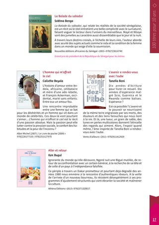 La Balade du sabador 
Sokhna Benga 
La Balade du sabador, qui relate les réalités de la société sénégalaise, 
est un récit où le réel entretient une belle complicité avec le surnaturel, 
faisant voguer le lecteur dans l’univers du merveilleux. Mayé et NGoye 
sont des jumelles au caractère aussi dissemblable que le jour et la nuit. 
À travers leurs destins croisés, à l’échelle de leurs vies, l’auteur aborde 
avec acuité des sujets actuels comme le sida et la condition de la femme 
dans un monde qui exige d’elle la soumission. 
Nouvelles éditions africaines du Sénégal • 2003 • 9782723614740 
Grand prix du président de la République du Sénégal pour les lettres 
Aller et retour 
Ken Bugul 
Ignorante du monde qu’elle découvre, Ngoné suit une Bigué mutilée, de re-tour 
de sa confrontation avec un certain Général, à la recherche de sa tête et 
de celle d’un pays à l’indépendance falsifiée. 
Ce périple à travers un Dakar prometteur et pourtant déjà dégradé des an-nées 
1980 nous emmène à la rencontre d’authentiques rêveurs. À la veille 
de l’arrivée d’un nouveau bourreau, ils résistent désespérément à ses pro-grammes 
d’ajustement structurels qui vont ébranler la société et malmener 
la culture. 
Athéna Éditions • 2013 • 9782371320017 
L’avenir a rendez-vous 
avec l’aube 
Tanella Boni 
Dix années d’écriture 
pour livrer ce recueil. Dix 
années d’espérance mal-gré 
Scio, Guernica et le 
Rwanda comme balises. 
Espérance ? 
Est-ce possible ? L’avenir et 
le pouvoir se nourrissent 
de la même terre engraissée par ses morts, des 
douleurs et des liens farouches qui nous lient 
à la vie. Et là, une lueur, un grain de sable, des 
lunes en perles multicolores donnent l’étincelle 
des regards qui aiment. Alors, l’espoir quand 
même, l’âme inspirée de Tanella Boni a rendez-­vous 
avec l’aube. 
Vents d’ailleurs • 2011 • 9782911412929 
L’homme qui m’offrait 
le ciel 
Calixthe Beyala 
L’histoire d’amour entre An-dela, 
africaine, célibataire 
et mère d’une ado rebelle, 
et François Ackerman, occi-dental, 
marié sans enfants. 
Entre eux un amour fou. 
Une rencontre improbable 
entre une femme qui se bat 
pour les déshérités et un homme qui vit dans un 
monde de célébrités. Ces deux-là vont pourtant 
s’aimer... L’homme qui m’offrait le ciel est le récit 
d’une passion absolue. Mais la passion peut-elle 
lutter contre la pression sociale, le confort des ha-bitudes 
et la peur de l’inconnu ? 
Albin Michel (2007) / Le Livre de poche (2009) • 
9782226177155 / 9782253127970 
17 
 