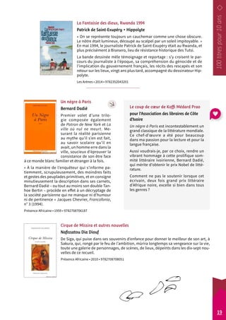 La Fantaisie des dieux, Rwanda 1994 
Patrick de Saint-Exupéry • Hippolyte 
« On se représente toujours un cauchemar comme une chose obscure. 
Le nôtre était lumineux, découpé au scalpel par un soleil impitoyable. » 
En mai 1994, le journaliste Patrick de Saint-Exupéry était au Rwanda, et 
plus précisément à Bisesero, lieu de résistance historique des Tutsi. 
La bande dessinée mêle témoignage et reportage : s’y croisent le par-cours 
du journaliste à l’époque, sa compréhension du génocide et de 
l’implication du gouvernement français, les récits des rescapés et son 
retour sur les lieux, vingt ans plus tard, accompagné du dessinateur Hip-polyte. 
Les Arènes • 2014 • 9782352043201 
Un nègre à Paris 
Bernard Dadié 
Premier volet d’une trilo-gie 
composée également 
de Patron de New York et La 
ville où nul ne meurt. Me-surant 
la réalité parisienne 
au mythe qu’il s’en est fait, 
au savoir scolaire qu’il en 
avait, un homme erre dans la 
ville, soucieux d’éprouver la 
consistance de son être face 
à ce monde blanc familier et étranger à la fois. 
« À la manière de l’enquêteur qui s’informe pa-tiemment, 
scrupuleusement, des moindres faits 
et gestes des peuplades primitives, et en consigne 
minutieusement la description dans ses carnets, 
Bernard Dadié – ou tout au moins son double Tan-hoe 
Bertin – procède en effet à un décryptage de 
la société parisienne qui ne manque ni d’humour 
ni de pertinence » Jacques Chevrier, Francofonía, 
n° 3 (1994). 
Présence Africaine • 1959 • 9782708706187 
Cirque de Missira et autres nouvelles 
Nafissatou Dia Diouf 
De Siga, qui puise dans ses souvenirs d’enfance pour donner le meilleur de son art, à 
Sakura, qui, rongé par le feu de l’ambition, mûrira longtemps sa vengeance sur la vie, 
toute une galerie de personnages, de scènes, de lieux, dépeints dans les dix -sept nou-velles 
de ce recueil. 
Présence Africaine • 2010 • 9782708708051 
Le coup de coeur de Koffi Médard Prao 
pour l’Association des libraires de Côte 
d’Ivoire 
Un nègre à Paris est incontestablement un 
grand classique de la littérature mondiale. 
Ce chef-d’oeuvre a été pour beaucoup 
dans ma passion pour la lecture et pour la 
langue française. 
Aussi voudrais-je, par ce choix, rendre un 
vibrant hommage à cette prolifique som-mité 
littéraire ivoirienne, Bernard Dadié, 
qui mérite d’obtenir le prix Nobel de litté-rature. 
Comment ne pas le soutenir lorsque cet 
écrivain, deux fois grand prix littéraire 
d’Afrique noire, excelle si bien dans tous 
les genres ? 
19 
 