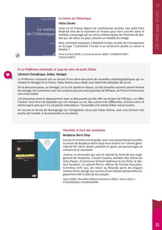 Le Ventre de l’Atlantique 
Fatou Diome 
Salie vit en France depuis de nombreuses années. Son petit frère 
Madické rêve de la rejoindre en France pour faire carrière dans le 
football, encouragé par les récits enthousiastes de l’Homme de Bar-bès 
qui, de retour au pays, devient un notable du village. 
Mais comment expliquer à Madické la face cachée de l’immigration 
en Europe ? Comment l’inciter à se construire plutôt un avenir à 
Niodior ? 
Anne Carrière (2003) / Le Livre de poche (2005) • 9782843372384 • 
9782253109075 
et La Préférence nationale, le coup de coeur de Justin Diatta 
Librairie Clairafrique, Dakar, Sénégal 
La Préférence nationale est un recueil d’une demi-douzaine de nouvelles autobiographiques qui ra-content 
le Sénégal et la France. Fatou Diome nous relate avec talent des épisodes de sa vie. 
On la découvre jeune, au Sénégal, on la suit adulte en Alsace, où elle travaille souvent comme femme 
de ménage. On commence avec les couleurs pauvres mais joyeuses de l’Afrique, on finit en France avec 
une triste réalité. 
J’ai beaucoup aimé le dépaysement avec la découverte qu’elle offre au lecteur de l’Afrique ; en effet, 
l’auteur nous livre les épisodes qui ont marqué sa vie, des scènes très différentes, d’autres dans le 
même esprit sans qu’il n’y ait jamais r edondance : l’ensemble a le mérite d’être vrai et sincère. 
Un recueil en forme de témoignage sur l’émigration vécue par Fatou Diome, avec une écriture très 
proche de l’oralité. À recommander à vos clients. 
Murambi, le livre des ossements 
Boubacar Boris Diop 
Construit comme une enquête, avec une extraordinaire lucidité, 
le roman de Boubacar Boris Diop nous éclaire sur l’ultime géno-cide 
du XXe siècle. Avant, pendant et après, ses personnages se 
croisent et se racontent. 
Jessica, la miraculée qui sait et répond du fond de son enga-gement 
de résistante ; Faustin Gasana, membre des milices du 
Hutu Power ; le lumineux Siméon Habineza et son frère, le doc-teur 
Karekezi ; le colonel Perrin, officier de l’armée française ; 
Cornelius enfin qui, de retour au Rwanda après de longues 
années d’exil, plonge aux racines d’une histoire personnelle tra-giquement 
liée à celle de son peuple. 
Stock (2000) / Nouvelles Éditions Ivoiriennes (2001) / Zulma (2011) • 
9782234052062 • 9782843045509 
21 
 