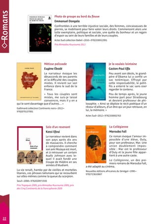 Photo de groupe au bord du fleuve 
Emmanuel Dongala 
Confrontées à une terrible injustice sociale, des femmes, concasseuses de 
pierres, se mobilisent pour faire valoir leurs droits. Commencent alors une 
lutte exemplaire, politique et sociale, une quête du bonheur et un regain 
d’espoir au sein de leurs familles et de leurs couples. 
Actes Sud collection Babel • 2010 • 9782330012991 
Prix Ahmadou Kourouma 2011 
La Collégienne 
Marouba Fall 
Ce roman évoque l’amour im-possible 
d’une élève, Ouly, 
pour son professeur, Mar. Une 
union doublement impos-sible 
: Mar est le professeur 
d’Ouly et la jeune fille appar-tient 
à une autre caste. 
La Collégienne, un des pre-miers 
romans de Marouba Fall, 
a été adapté au cinéma. 
Nouvelles éditions africaines du Sénégal • 1990 • 
9782723610667 
Solo d’un revenant 
Kossi Efoui 
Le narrateur revient dans 
son pays après dix ans 
de massacres. Il cherche 
à comprendre comment 
son ami Mozaya est mort, 
et à retrouver un certain 
Asafo Johnson avec le-quel 
il avait fondé une 
troupe de théâtre en ses 
années d’étudiant. 
La vie renaît, hantée par de vieilles et mortelles 
litanies, ces phrases talismans qui se recourbent 
sur elles-mêmes comme la queue du scorpion. 
Seuil • 2008 • 9782020971935 
Prix Tropiques 2009, prix Ahmadou Kourouma 2009, prix 
des Cinq Continents de la francophonie 2009 
Je la voulais lointaine 
Gaston-Paul Effa 
Peu avant son décès, le grand-père 
d’Obama lui a confié un 
sac totémique. Effrayé par 
cette responsabilité, le petit-­fils 
a enterré le sac sans oser 
regarder le contenu. 
Peu de temps après, le jeune 
homme part pour Strasbourg 
et devient professeur de phi-losophie. 
« Ainsi se déploie le récit poétique d’un 
rêveur d’ailleurs, d’un être qui un jour retrouve, en 
lui, la mémoire. » 
Actes Sud • 2012 • 9782330002763 
Métisse palissade 
Eugène Ébodé 
Le narrateur évoque les 
désaccords de ses parents 
et la difficulté des couples 
mixtes. Il revient sur son 
enfance dans le sud de la 
France. 
« Tous les couples sont 
mixtes, me suis-je laissé 
convaincre, mais il y en a 
qui le sont davantage que d’autres… » 
Gallimard collection Continents noirs • 2012 • 
9782070137091 
22 
 