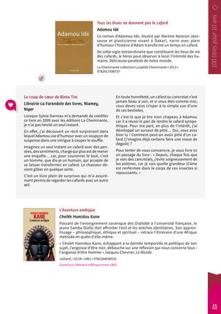 Tous les blues ne donnent pas le cafard 
Adamou Idé 
Ce roman d’Adamou Idé, illustré par Martine Nostron (dan-seuse 
et plasticienne vivant à Dakar), narre avec plein 
d’humour l’histoire d’Adam transformé un temps en cafard. 
De cette vigie extraordinaire que constituent les lieux de vie 
des cafards, le héros peut observer à loisir l’intimité des hu-mains. 
Délicieuse parabole de notre monde. 
La Cheminante collection La petite Cheminante • 2013 • 
9782917598757 
En toute honnêteté, un cafard ou cancrelat n’est 
jamais beau à voir, et si vous êtes comme moi, 
vous devez vous crisper à la simple vue d’une 
de ces bestioles. 
Et c’est là que je tire mon chapeau à Adamou 
car il a réussi le pari de rendre le cafard sympa-thique. 
Pour ma part, en plus de l’intérêt, j’ai 
développé un sursaut de pitié… Oui, vous avez 
bien lu ! Comment peut-on avoir pitié d’un ca-fard 
(j’imagine déjà certains faire une moue de 
dégoût) ? 
Pour tenter de vous convaincre, je vous livre ici 
un passage du livre : « Depuis, chaque fois que 
je vois des cancrelats, j’évite soigneusement de 
les piétiner, car je sais quelle grandeur d’âme 
est renfermée dans le corps de ces insectes si 
repoussants. » 
Le coup de coeur de Binta Tini 
Librairie La Farandole des livres, Niamey, 
Niger 
Lorsque Sylvie Darreau m’a demandé de coéditer 
ce livre en 2009 avec les éditions La Cheminante, 
je n’ai pas hésité un seul instant. 
En effet, j’ai découvert un récit surprenant dans 
lequel Adamou use d’humour avec un soupçon de 
suspense dans une intrigue à couper le souffle. 
Imaginez un seul instant un cafard avec des pen-sées, 
des sentiments, chargé qui plus est de mener 
une enquête… car, pour couronner le tout, c’est 
un homme, que dis-je un humain, qui accepte de 
se laisser transformer en cafard. Le chasseur de-vient 
gibier en quelque sorte. 
C’est un livre plein de surprises qui m’a assuré-ment 
permis de regarder les cafards avec un autre 
L’Aventure ambigüe 
Cheikh Hamidou Kane 
Passant de l’enseignement coranique des Diallobé à l’université française, le 
jeune Samba Diallo doit affronter l’exil et les brèches identitaires. Son appren-tissage 
– philosophique, éthique et spirituel – retrace l’itinéraire d’une Afrique 
métissée en quête d’elle-même. 
« Cheikh Hamidou Kane, échappant à la donnée temporelle et politique de son 
sujet, l’angoisse d’être noir, débouche sur une réflexion qui nous concerne tous : 
l’angoisse d’être homme » Jacques Chevrier, Le Monde. 
Julliard / 10/18 • 1961 • 9782264036933 
Grand prix littéraire d’Afrique noire 1969 
oeil. 
25 
 