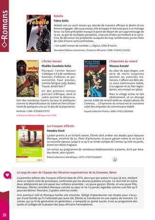 Rebelle 
Fatou Keïta 
Rebelle est un court roman qui aborde de manière efficace le destin d’une 
femme engagée : dès sa jeunesse, elle échappe à l’excision puis à un mariage 
forcé. Sa fuite précipitée marque le point de départ de son apprentissage de 
la vie, au gré de multiples péripéties, chacune d’elles permettant à la narra-trice 
L’Archer bassari 
Modibo Sounkalo Keita 
Pourquoi l’archer bassari 
s’attaque-t-il à de nombreux 
hommes d’affaires et per-sonnalités 
haut placées, 
comme Sérigne Ladji, Badou 
Traoré, André Koh ? 
Un des premiers romans 
policiers d’Afrique, dont le 
cadre permet la dénoncia-tion 
des nombreux travers sociaux et politiques, 
comme la désertification du Sahel et l’enrichisse-ment 
de quelques-uns sur le dos de la population. 
Karthala • 1984 • 9782865370757 
Grand prix littéraire d’Afrique noire 1985 
de dénoncer les problèmes auxquels de trop nombreuses jeunes filles 
de Côte d’Ivoire sont confrontées. 
« Un subtil roman de combat », L’Agora, Côte d’Ivoire. 
Nouvelles Éditions Ivoiriennes / Présence Africaine • 1998 • 9782911725333 
L’Empreinte du renard 
Moussa Konaté 
Au coeur du pays dogon, une 
série de morts suspectes 
alertent les autorités ma-liennes. 
L’affaire est délicate. 
Le vieux commissaire Habib, 
à la sagesse et au flair légen-daires, 
est envoyé sur place. 
Mais le village entier se tait 
obstinément, et un étrange 
sorcier à tête de renard veille au respect absolu de 
l’omerta… L’Empreinte du renard est le troisième 
volet des enquêtes du commissaire Habib. 
Fayard collection Points • 2006 • 9782213626826 
26 
Les Frasques d’Ébinto 
Amadou Koné 
Lycéen promis à un brillant avenir, Ébinto doit arrêter ses études pour épouser 
Monique, enceinte de lui. Plein d’amertume, le jeune garçon mène la vie dure à 
sa nouvelle épouse, jusqu’à ce qu’il se rende compte de l’amour qu’elle lui porte, 
avant son décès tragique. 
Un roman au programme de nombreux établissements scolaires, écrit par Ama-dou 
Koné, alors lycéen. 
Édicef collection Littérafrique • 1979 • 9782753102637 
Le coup de coeur de l’équipe des librairies organisatrices de la Caravane, Bénin 
La première édition des Frasques d’Ébinto date de 1979, alors que son auteur n’a que 18 ans, révélant 
ainsi un talent riche de promesses, confirmées par les oeuvres publiées ensuite. Le récit met en scène 
deux adolescents qui ont passé leur enfance ensemble : un jeune garçon, Ébinto, et une jeune fille, 
Monique. Ébinto considère Monique comme sa soeur et ne l’a jamais regardée comme une fille qu’il 
pourrait désirer. Pourtant, Cupidon vient les visiter. 
Une aventure naît et Monique tombe vite enceinte. Obligé d’abandonner ses études pour s’occu-per 
d’une famille qu’il n’attendait pas aussi tôt, Ébinto se transforme en une espèce de monstre. Ce 
roman, qui se lit de génération en génération, a remporté un grand succès. Il est au programme des 
lycées et collèges de la plupart des pays africains francophones. 
 