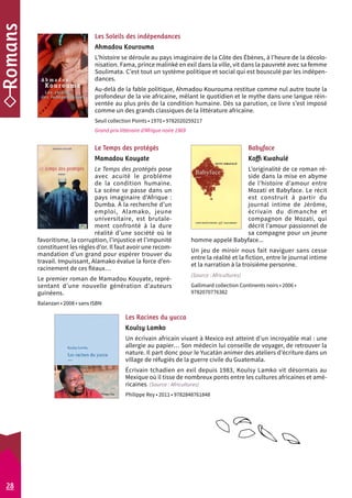 Les Soleils des indépendances 
Ahmadou Kourouma 
L’histoire se déroule au pays imaginaire de la Côte des Ébènes, à l’heure de la décolo-nisation. 
Les Racines du yucca 
Koulsy Lamko 
Un écrivain africain vivant à Mexico est atteint d’un incroyable mal : une 
allergie au papier… Son médecin lui conseille de voyager, de retrouver la 
nature. Il part donc pour le Yucatán animer des ateliers d’écriture dans un 
village de réfugiés de la guerre civile du Guatemala. 
Écrivain tchadien en exil depuis 1983, Koulsy Lamko vit désormais au 
Mexique où il tisse de nombreux ponts entre les cultures africaines et amé-ricaines. 
(Source : Africultures) 
Philippe Rey • 2011 • 9782848761848 
Babyface 
Koffi Kwahulé 
L’originalité de ce roman ré-side 
dans la mise en abyme 
de l’histoire d’amour entre 
Mozati et Babyface. Le récit 
est construit à partir du 
journal intime de Jérôme, 
écrivain du dimanche et 
compagnon de Mozati, qui 
décrit l’amour passionnel de 
sa compagne pour un jeune 
homme appelé Babyface... 
Un jeu de miroir nous fait naviguer sans cesse 
entre la réalité et la fiction, entre le journal intime 
et la narration à la troisième personne. 
(Source : Africultures) 
Gallimard collection Continents noirs • 2006 • 
9782070776382 
Le Temps des protégés 
Mamadou Kouyate 
Le Temps des protégés pose 
avec acuité le problème 
de la condition humaine. 
La scène se passe dans un 
pays imaginaire d’Afrique : 
Dumba. À la recherche d’un 
emploi, Alamako, jeune 
universitaire, est brutale-ment 
confronté à la dure 
réalité d’une société où le 
favoritisme, la corruption, l’injustice et l’impunité 
constituent les règles d’or. Il faut avoir une recom-mandation 
d’un grand pour espérer trouver du 
travail. Impuissant, Alamako évalue la force d’en-racinement 
de ces fléaux… 
Le premier roman de Mamadou Kouyate, repré-sentant 
d’une nouvelle génération d’auteurs 
guinéens. 
Balanzan • 2008 • sans ISBN 
Fama, prince malinké en exil dans la ville, vit dans la pauvreté avec sa femme 
Soulimata. C’est tout un système politique et social qui est bousculé par les indépen-dances. 
Au-delà de la fable politique, Ahmadou Kourouma restitue comme nul autre toute la 
profondeur de la vie africaine, mêlant le quotidien et le mythe dans une langue réin-ventée 
au plus près de la condition humaine. Dès sa parution, ce livre s’est imposé 
comme un des grands classiques de la littérature africaine. 
Seuil collection Points • 1970 • 9782020259217 
Grand prix littéraire d’Afrique noire 1969 
28 
 
