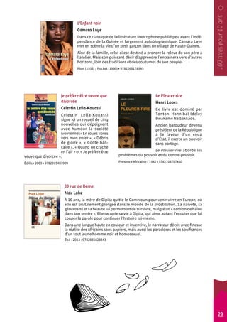 L’Enfant noir 
Camara Laye 
Dans ce classique de la littérature francophone publié peu avant l’indé-pendance 
de la Guinée et largement autobiographique, Camara Laye 
met en scène la vie d’un petit garçon dans un village de Haute-Guinée. 
Aîné de la famille, celui-ci est destiné à prendre la relève de son père à 
l’atelier. Mais son puissant désir d’apprendre l’entraînera vers d’autres 
horizons, loin des traditions et des coutumes de son peuple. 
Plon (1953) / Pocket (1990) • 9782266178945 
Le Pleurer-rire 
Henri Lopes 
Ce livre est dominé par 
Tonton Hannibal-Ideloy 
Bwakamé Na Sakkadé. 
Ancien baroudeur devenu 
président de la République 
à la faveur d’un coup 
d’État, il exerce un pouvoir 
sans partage. 
Le Pleurer-rire aborde les 
problèmes du pouvoir et du contre-pouvoir. 
Présence Africaine • 1982 • 9782708707450 
Je préfère être veuve que 
divorcée 
Célestin Lella-Kouassi 
Célestin Lella-Kouassi 
signe ici un recueil de cinq 
nouvelles qui dépeignent 
avec humour la société 
ivoirienne :« En roues libres 
vers mon enfer », « Débris 
de gloire », « Conte ban-caire 
», « Quand on crache 
en l’air » et « Je préfère être 
veuve que divorcée ». 
Édilis • 2009 • 9782915403909 
39 rue de Berne 
Max Lobe 
À 16 ans, la mère de Dipita quitte le Cameroun pour venir vivre en Europe, où 
elle est brutalement plongée dans le monde de la prostitution. Sa naïveté, sa 
générosité et sa beauté lui permettent de survivre, malgré un « camion de haine 
dans son ventre ». Elle raconte sa vie à Dipita, qui aime autant l’écouter que lui 
couper la parole pour continuer l’histoire lui-même. 
Dans une langue haute en couleur et inventive, le narrateur décrit avec finesse 
la réalité des Africains sans papiers, mais aussi les paradoxes et les souffrances 
d’un tout jeune homme noir et homosexuel. 
Zoé • 2013 • 9782881828843 
29 
 