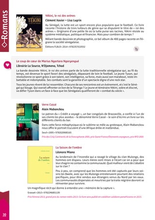 Yékini, le roi des arènes 
Clément Xavier • Lisa Lugrin 
Au Sénégal, la lutte est un sport encore plus populaire que le football. Ce livre 
raconte l’histoire de trois lutteurs de génie qui se disputent le titre de « roi des 
arènes ». Originaire d’une petite île où la lutte puise ses racines, Yékini résiste au 
système médiatique, politique et financier. Mais pour combien de temps ? 
Mêlant bande dessinée et photographie, ce bel album de 400 pages raconte en fili-grane 
la société sénégalaise. 
Éditions FLBLB • 2014 • 9782357610552 
Le coup de coeur de Marius Ngartara Ngaryengué 
Librairie La Source, N’Djamena, Tchad 
La bande dessinée Yékini, le roi des arènes parle de la lutte traditionnelle sénégalaise qui, au fil du 
temps, est devenue le sport favori des sénégalais, dépassant de loin le football. Le jeune Tyson, qui 
révolutionne ce sport grâce à son talent, son intelligence, sa force, mais aussi son marabout, reste im-battable 
et indomptable. Ses combats sont la garantie d’un spectacle digne d’une rock star. 
Tous les jeunes rêvent de lui ressembler. Chacune de ses rencontres est un événement, et c’est le Séné-gal 
qui bouge. Qui oserait affronter ce lion de la Téranga ? Le jeune et téméraire Yékini, sobre et discret, 
va défier Tyson dans un face-à-face que les Sénégalais qualifieront de « combat du siècle ». 
Verre Cassé 
Alain Mabanckou 
Le patron du « Crédit a voyagé », un bar congolais de Brazzaville, a confié à l’un de 
ses clients les plus assidus – le dénommé Verre Cassé – le soin d’écrire un livre sur les 
différents clients du bar. 
Dans cette farce métaphysique où le sublime se mêle au grotesque, Alain Mabanckou 
nous offre le portrait truculent d’une Afrique drôle et inattendue. 
Seuil • 2005 • 9782020680165 
Prix des Cinq Continents de la francophonie 2005, prix Ouest-France/Étonnants voyageurs, prix RFO 2005 
30 
La Saison de l’ombre 
Léonora Miano 
Au lendemain de l’incendie qui a ravagé le village du clan Mulongo, des 
hommes ont disparu. Leurs mères sont mises à l’écart car on a peur que 
leur chagrin ne contamine la communauté. Quel malheur vient de s’abattre 
sur le clan ? 
Peu à peu, on comprend que les hommes ont été capturés par leurs voi-sins 
les Bwele, avec qui les Mulongo entretenaient pourtant des relations 
pacifiques, pour être vendus aux étrangers venus du Nord par les eaux. 
Les communautés dispersées et meurtries par la traite négrière devront se 
réinventer pour survivre. 
Un magnifique récit qui donne à entendre une « mémoire de la capture ». 
Grasset • 2013 • 9782246801139 
Prix Fémina 2013, grand prix du roman métis 2013. Ce livre sera publié en coédition solidaire panafricaine en 2015. 
 