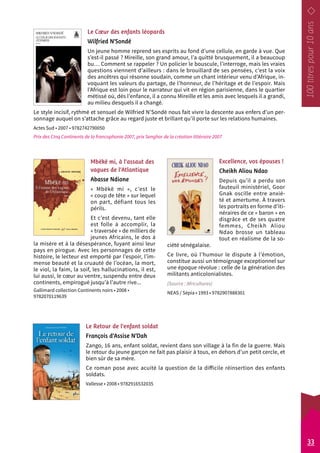 Le Coeur des enfants léopards 
Wilfried N’Sondé 
Un jeune homme reprend ses esprits au fond d’une cellule, en garde à vue. Que 
s’est-il passé ? Mireille, son grand amour, l’a quitté brusquement, il a beaucoup 
bu… Comment se rappeler ? Un policier le bouscule, l’interroge, mais les vraies 
questions viennent d’ailleurs : dans le brouillard de ses pensées, c’est la voix 
des ancêtres qui résonne soudain, comme un chant intérieur venu d’Afrique, in-voquant 
les valeurs du partage, de l’honneur, de l’héritage et de l’espoir. Mais 
l’Afrique est loin pour le narrateur qui vit en région parisienne, dans le quartier 
métissé où, dès l’enfance, il a connu Mireille et les amis avec lesquels il a grandi, 
au milieu desquels il a changé. 
Le style incisif, rythmé et sensuel de Wilfried N’Sondé nous fait vivre la descente aux enfers d’un per-sonnage 
auquel on s’attache grâce au regard juste et brillant qu’il porte sur les relations humaines. 
Actes Sud • 2007 • 9782742790050 
Prix des Cinq Continents de la francophonie 2007, prix Senghor de la création littéraire 2007 
Excellence, vos épouses ! 
Cheikh Aliou Ndao 
Depuis qu’il a perdu son 
fauteuil ministériel, Goor 
Gnak oscille entre anxié-té 
et amertume. À travers 
les portraits en forme d’iti-néraires 
de ce « baron » en 
disgrâce et de ses quatre 
femmes, Cheikh Aliou 
Ndao brosse un tableau 
tout en réalisme de la so-ciété 
sénégalaise. 
Ce livre, où l’humour le dispute à l’émotion, 
constitue aussi un témoignage exceptionnel sur 
une époque révolue : celle de la génération des 
militants anticolonialistes. 
(Source : Africultures) 
NEAS / Sépia • 1993 • 9782907888301 
Mbëkë mi, à l’assaut des 
vagues de l’Atlantique 
Abasse Ndione 
« Mbëkë mi », c’est le 
« coup de tête » sur lequel 
on part, défiant tous les 
périls. 
Et c’est devenu, tant elle 
est folle à accomplir, la 
« traversée » de milliers de 
jeunes Africains, le dos à 
la misère et à la désespérance, fuyant ainsi leur 
pays en pirogue. Avec les personnages de cette 
histoire, le lecteur est emporté par l’espoir, l’im-mense 
beauté et la cruauté de l’océan, la mort, 
le viol, la faim, la soif, les hallucinations, il est, 
lui aussi, le coeur au ventre, suspendu entre deux 
continents, empirogué jusqu’à l’autre rive... 
Gallimard collection Continents noirs • 2008 • 
9782070119639 
Le Retour de l’enfant soldat 
François d’Assise N’Dah 
Zango, 16 ans, enfant soldat, revient dans son village à la fin de la guerre. Mais 
le retour du jeune garçon ne fait pas plaisir à tous, en dehors d’un petit cercle, et 
bien sûr de sa mère. 
Ce roman pose avec acuité la question de la difficile réinsertion des enfants 
soldats. 
Vallesse • 2008 • 9782916532035 
33 
 