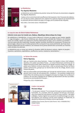 La Malédiction 
Pius Ngandu Nkashama 
La Malédiction est la réédition du premier roman de l’écrivain et universitaire congolais 
Pius Ngandu Nkashama. 
L’auteur y livre une écriture de la souffrance et de la passion. Voici l’occasion de redécou-vrir 
une oeuvre variée, traduisant avec violence les ruptures majeures qui bouleversent 
le continent africain et dont son pays, le Congo, est le condensé des iniquités. 
Silex (1983) / L’Harmattan (2013) • 9782296531697 
La Saison des prunes 
Patrice Nganang 
Bâti sur l’amitié entre deux hommes – Ruben Um Nyobé, le futur chef indépen-dantiste, 
et le poète Louis-Marie Pouka –, ce roman foisonnant commence par la 
défaite française d’août 1940. Pouka et Um Nyobé rentrent à Edéa, leur village. Le 
poète veut y réaliser un de ses vieux rêves : créer un cénacle pour former les futurs 
poètes camerounais, groupe qui se réunira dans le bar du village, devenu aussi 
maison de passe... 
Mais ces retrouvailles sont perturbées par l’arrivée du colonel Leclerc, et le cénacle 
devient vite le vivier de recrutement de « tirailleurs », les premiers soldats de la 
France libre. De nombreux jeunes s’engagent ainsi pour se venger, fuir ou découvrir 
l’ailleurs. On suit alors l’épopée de ces soldats qui déchantent vite face aux balbu-tiements 
du commandement français… 
Philippe Rey • 2013 • 9782848762883 
L’arbre s’est penché 
Mariama Ndoye 
« Tu sais quoi, maman ? Tu ne vas pas t’ennuyer, je vais te raconter tes 
funérailles. Tu y assistais, bien sûr, puisque l’on dit que, de là-haut, 
vous nous observez sans pouvoir rien dire ni vous montrer. » De Dakar 
à Abidjan, l’auteur égrène ses souvenirs et rend hommage à sa mère. 
Elle dépeint une existence ancrée entre tradition et modernité, et 
aborde les thèmes de la filiation et de la spiritualité. 
Coédition Favre (Suisse), Éburnie (Côte d’Ivoire) • 2011 • 9782828913762 / 
9782847702033 
Prix Ivoire 2012 
34 
Le coup de coeur de Désiré Kabale Mutimanwa 
Librairie Livres pour les Grands Lacs, Bukavu, République démocratique du Congo 
Ni malédiction ni bénédiction. Je vous invite à découvrir à travers ces pages ce que l’auteur appelle 
l’« ange étrangleur », des forces inhibitrices qui, durant quatre périodes de l’histoire, ont entraîné 
toute une société. Voulez-vous découvrir l’hymne national de son pays, qu’il a chanté à sa manière ? 
Une terre peut-elle être maternelle, maudite, spoliée, humiliée, éventrée ou incestueuse ? À travers les 
personnages, découvrez qu’il ne faut jamais se fier au hasard ni aux seuls sentiments. Qu’il est récon-fortant 
d’apprendre que les malheurs, les tristesses et les peines doivent être surmontés car l’homme 
a été créé pour les exorciser. 
La Malédiction est un roman qui retrace la situation réelle de plusieurs nations, régions et peuples : 
injustices, spoliations, exploitations, souffrances, tueries, massacres, lamentations… 
 