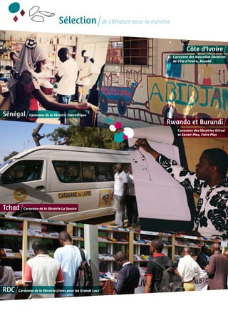 Sélection de littérature pour la jeunesse 
Sénégal Caravane de la librairie Clairafrique 
Tchad Caravane de la librairie La Source 
RDC Caravane de la librairie Livres pour les Grands Lacs 
Côte d’Ivoire 
Caravane des Nouvelles librairies 
de Côte d’Ivoire, Bouaké 
Rwanda et Burundi 
Caravane des librairies Ikirezi 
et Savoir Plus, Faire Plus 
 
