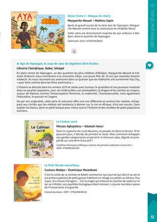 Akissi (tome 1 : Attaque de chats) 
Marguerite Abouet • Mathieu Sapin 
Après le grand succès de la série Aya de Yopougon, Margue-rite 
Abouet revient avec la malicieuse et intrépide Akissi. 
Cette série est directement inspirée de son enfance à Abi-djan, 
dans le quartier de Yopougon. 
Gallimard • 2010 • 9782070628025 
et Aya de Yopougon, le coup de coeur de Ségoleine Doré-Kindou 
Librairie Clairafrique, Dakar, Sénégal 
En plein centre de Yopougon, un des quartiers les plus célèbres d’Abidjan, Marguerite Abouet et Clé-ment 
Oubrerie nous emmènent à la rencontre d’Aya, une jeune fille de 19 ans qui souhaite devenir 
médecin. Ils nous racontent ses aventures dans ce quartier que les habitants ont surnommé Yop City, 
« pour faire comme dans les films américains ». 
L’histoire se déroule dans les années 1970 et relate avec humour le quotidien d’une jeunesse modeste 
dans un quartier populaire, avec ses embrouilles, son atmosphère, la drague et les soirées au maquis, 
autour de thèmes comme l’émancipation féminine, la maternité, l’homosexualité, mais également 
l’éducation, le pouvoir et l’argent. 
De par son originalité, cette série (6 volumes) offre une vue différente et surtout très réaliste, échap-pant 
aux clichés que les médias ont tendance à donner sur la vie en Afrique, d’où son succès. Sans 
oublier les bonus, dont un petit lexique pour mieux suivre l’histoire et des recettes de plats populaires 
ivoiriens. 
Le Petit Monde merveilleux 
Gustave Akakpo • Dominique Mwankumi 
C’est la veille de la rentrée et Kékéli commence son journal qui décrit sa vie et 
ses préoccupations de petit garçon habitant un village sur pilotis au Ghana. Peu 
à peu, les choses changent… Car la magie qui entoure le coucher de soleil sur le 
lac va s’étioler, son équilibre biologique étant menacé. Le jeune narrateur passe 
de l’insouciance à la gravité. 
Grasset jeunesse • 2007 • 9782246646518 
41 
Le Caïman sacré 
Messan Agbopletou • Adamah Hanvi 
Dans le royaume du cruel Akuamu, le peuple vit dans la terreur. N’en 
pouvant plus, il décide de prendre la route. Mais comment échapper 
aux gardes sanguinaires et parvenir à retrouver paix, dignité et pros-périté 
sur une terre d’accueil ? 
Coédition Ruisseaux d’Afrique, Graines de pensées collection Cauris d’or • 
2008 • 9789991963334 
 