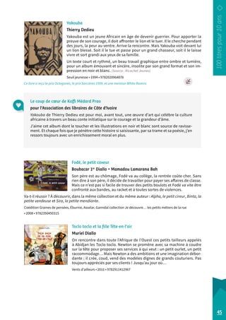 Yakouba 
Thierry Dedieu 
Yakouba est un jeune Africain en âge de devenir guerrier. Pour apporter la 
preuve de son courage, il doit affronter le lion et le tuer. Il le cherche pendant 
des jours, la peur au ventre. Arrive la rencontre. Mais Yakouba voit devant lui 
un lion blessé. Soit il le tue et passe pour un grand chasseur, soit il le laisse 
vivre et sort grandi aux yeux de sa famille. 
Un texte court et rythmé, un beau travail graphique entre ombre et lumière, 
pour un album émouvant et sincère, insolite par son grand format et son im-pression 
en noir et blanc. (Source : Ricochet Jeunes) 
Seuil jeunesse • 1994 • 9782020964876 
Ce livre a reçu le prix Octogones, le prix Sorcières 1999, et une mention White Ravens 
Le coup de coeur de Koffi Médard Prao 
pour l’Association des libraires de Côte d’Ivoire 
Yakouba de Thierry Dedieu est pour moi, avant tout, une oeuvre d’art qui célèbre la culture 
africaine à travers un beau conte initiatique sur le courage et la grandeur d’âme. 
J’aime cet album dont le toucher et les illustrations en noir et blanc sont source de ravisse-ment. 
Et chaque fois que je pénètre cette histoire si saisissante, par sa trame et sa poésie, j’en 
ressors toujours avec un enrichissement moral en plus. 
Fodé, le petit coxeur 
Boubacar 1er Diallo • Mamadou Lamarana Bah 
Son père est au chômage, Fodé va au collège, la rentrée coûte cher. Sans 
rien dire à son père, il décide de travailler pour payer ses affaires de classe. 
Mais ce n’est pas si facile de trouver des petits boulots et Fodé va vite être 
confronté aux bandes, au racket et à toutes sortes de violences. 
Va-t-il réussir ? À découvrir, dans la même collection et du même auteur : Alpha, le petit cireur, Binta, la 
petite vendeuse et Sira, la petite mendiante. 
Coédition Graines de pensées, Éburnie, Asselar, Ganndal collection Je découvre… les petits métiers de la rue 
• 2008 • 9782350450315 
45 
Toclo toclo et la fille Tête-en-l’air 
Muriel Diallo 
On rencontre dans toute l’Afrique de l’Ouest ces petits tailleurs appelés 
à Abidjan les Toclo toclo. Newton se promène avec sa machine à coudre 
sur la tête pour proposer ses services à qui veut : un petit ourlet, un petit 
raccommodage… Mais Newton a des ambitions et une imagination débor-dante 
: il crée, coud, vend des modèles dignes de grands couturiers. Pas 
toujours appréciés par ses clients ! Jusqu’au jour où… 
Vents d’ailleurs • 2011 • 9782911412967 
 