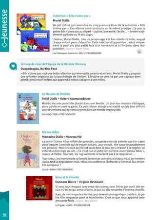 Collection « Bibi n’aime pas » 
Muriel Diallo 
Un joli coffret qui rassemble les cinq premiers titres de la collection « Bibi 
n’aime pas ». Ces albums sont construits sur le même principe : ce que la 
petite Bibi n’aime pas au départ – la pluie, le marché, l’école… – devient rapi-dement 
agréable au fil des pages. 
L’auteur, Muriel Diallo, crée un personnage à la fois rebelle et drôle, auquel 
chaque enfant peut s’identifier. Cette réaction d’opposition traduit simple-ment 
la peur des plus petits face à la nouveauté et à l’inconnu dans leur 
quotidien. (Source : Takam Tikou) 
Les Classiques ivoiriens • 2012 • 9791090625044 
Le coup de coeur de l’équipe de la librairie Mercury 
Ouagadougou, Burkina Faso 
« Bibi n’aime pas » est une belle collection qui émerveille parents et enfants. Muriel Diallo y propose 
une réflexion originale sur la psychologie de l’enfant. L’histoire se conclut par une sagesse dont 
prend conscience l’enfant, qui apprend à mieux s’adapter à son milieu. 
Diabou Ndao 
Mamadou Diallo • Vanessa Hié 
La petite Diabou Ndao raffole des gnioules, ces petites noix de palmier que l’on casse 
pour croquer l’amande qui se trouve dedans. Jour et nuit, elle casse inlassablement 
ses gnioules ! Mais une nuit qu’elle est seule dans la cour de la maison à se régaler, on 
entend un lion rugir au loin. « Ce n’est pas un petit lion qui fera courir Diabou Ndao », 
assure la fillette. Pourtant, les rugissements ne tardent pas à se rapprocher… 
Tour à tour, les membres de sa famille tentent de convaincre Diabou Ndao de remettre 
à plus tard sa dégustation mais, têtue, elle préfère se confronter à l’animal. Qui en sor-tira 
vainqueur ? 
Syros • 2008 • 9782748506938 
Néné et la chenille 
Ousmane Diarra • Virginie Desmoulin 
Si vous vous moquez sans cesse des autres, vous finirez par avoir des en-nuis 
! C’est ce qui arrive à Néné, le jour où elle rencontre l’énorme chenille. 
Mais, de même que la chenille peut devenir un magnifique papillon, la pe-tite 
fille moqueuse peut se transformer. C’est ce que nous apprend cette 
amusante fable. (Source : Africultures) 
Le Figuier • 2000 • 9782842580524 
46 
Le Mouton de Modibo 
Pellel Diallo • Robert Koumassadouno 
Modibo est une jeune fille placée dans une famille. Un jour leur mouton s’échappe, 
alors qu’elle en avait la garde. Ce petit album aborde une réalité sociale bien difficile 
pour les enfants qui doivent survivre dans un monde impitoyable. 
Ganndal • 2006 • 9782350450209 
 