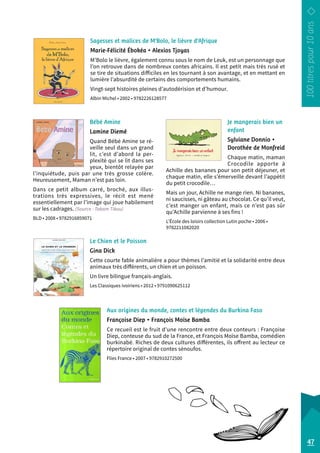Sagesses et malices de M’Bolo, le lièvre d’Afrique 
Marie-Félicité Ébokéa • Alexios Tjoyas 
M’Bolo le lièvre, également connu sous le nom de Leuk, est un personnage que 
l’on retrouve dans de nombreux contes africains. Il est petit mais très rusé et 
se tire de situations difficiles en les tournant à son avantage, et en mettant en 
lumière l’absurdité de certains des comportements humains. 
Vingt-sept histoires pleines d’autodérision et d’humour. 
Albin Michel • 2002 • 9782226128577 
Je mangerais bien un 
enfant 
Sylviane Donnio • 
Dorothée de Monfreid 
Chaque matin, maman 
Crocodile apporte à 
Achille des bananes pour son petit déjeuner, et 
chaque matin, elle s’émerveille devant l’appétit 
du petit crocodile… 
Mais un jour, Achille ne mange rien. Ni bananes, 
ni saucisses, ni gâteau au chocolat. Ce qu’il veut, 
c’est manger un enfant, mais ce n’est pas sûr 
qu’Achille parvienne à ses fins ! 
L’École des loisirs collection Lutin poche • 2006 • 
9782211082020 
Bébé Amine 
Lamine Diemé 
Quand Bébé Amine se ré-veille 
seul dans un grand 
lit, c’est d’abord la per-plexité 
qui se lit dans ses 
yeux, bientôt relayée par 
l’inquiétude, puis par une très grosse colère. 
Heureusement, Maman n’est pas loin. 
Dans ce petit album carré, broché, aux illus-trations 
très expressives, le récit est mené 
essentiellement par l’image qui joue habilement 
sur les cadrages. (Source : Takam Tikou) 
BLD • 2008 • 9782916859071 
Le Chien et le Poisson 
Gina Dick 
Cette courte fable animalière a pour thèmes l’amitié et la solidarité entre deux 
animaux très différents, un chien et un poisson. 
Un livre bilingue français-anglais. 
Les Classiques ivoiriens • 2012 • 9791090625112 
Aux origines du monde, contes et légendes du Burkina Faso 
Françoise Diep • François Moïse Bamba 
Ce recueil est le fruit d’une rencontre entre deux conteurs : Françoise 
Diep, conteuse du sud de la France, et François Moïse Bamba, comédien 
burkinabé. Riches de deux cultures différentes, ils offrent au lecteur ce 
répertoire original de contes sénoufos. 
Flies France • 2007 • 9782910272500 
47 
 