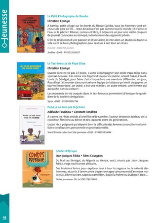 Le Petit Photographe de Bamba 
Christian Epanya 
À Bamba, petit village sur les bords du fleuve Djoliba, tous les hommes sont pê-cheurs 
de père en fils… Mais Amadou n’est pas comme tout le monde : il n’aime ni 
l’eau ni la pêche ! Rêveur, curieux et libre, il découvre un jour une vieille coupure 
de journal consacrée au sténopé, la boîte noire des appareils photo. 
C’est la révélation d’une passion et d’un talent. Il crée alors un studio où toute la 
ville vient se faire photographier pour réaliser à son tour ses rêves. 
(Source : Ricochet jeunes) 
Sorbier • 2007 • 9782732038827 
Le Taxi-brousse de Papa Diop 
Christian Epanya 
Quand Sène ne va pas à l’école, il aime accompagner son oncle Papa Diop dans 
son taxi-brousse. Car même si le trajet est toujours le même, reliant Dakar à Saint- 
Louis du Sénégal, pour Sène c’est chaque fois une aventure différente : un jour, 
Papa Diop fait monter dans son taxi une équipe de lutteurs qui vient de gagner un 
tournoi important ; un autre, c’est une mariée ; un autre encore, une femme qui 
accouche dans la voiture ! 
Les moments de vie croqués dans le taxi-brousse permettent d’évoquer le quoti-dien 
de la société sénégalaise. 
Syros • 2005 • 9782748502794 
Papa je ne suis pas ta femme 
Adélaïde Fassinou • Constant Tonakpa 
À travers les récits croisés d’une fille et de sa mère, l’auteur dresse un tableau de la 
condition féminine au Bénin et des rapports entre les générations. 
Un joli récit poignant qui dépeint bien la difficulté des femmes à concilier vie fami-liale 
et réalisations personnelle et professionnelle. 
Star Éditions collection Star jeunesse • 2010 • 9789991934044 
Contes d’Afrique 
Jean-Jacques Fdida • Rémi Courgeon 
Du Mali au Sénégal, du Nigeria au Kenya, voici, réunis par Jean-Jacques 
Fdida, vingt-neuf contes africains. 
Des histoires fortes pour explorer tour à tour la sagesse ou la naïveté des 
hommes, et partir à la rencontre de personnages savoureux et d’animaux ma-licieux, 
lièvre ou lion, sage ou caméléon, Bouki la hyène ou Djabou N’Daw… 
Didier jeunesse • 2013 • 9782278070688 
48 
 