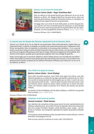 Zannou, sur les traces de Grand-père 
Béatrice Lalinon Gbado • Roger Yaratchaou Boni 
Voici un album en très grand format pour découvrir la vie sur le lac 
Nokoué, au Bénin. On voyage d’abord sur les eaux du lac, dans une 
sorte de panoramique, avant de rencontrer Zannou, le narrateur, un 
adolescent qui apprend tout de son grand-père. 
S’engage alors une sorte de récit d’éducation au terme duquel Zan-nou, 
ayant à son insu surmonté toutes les épreuves, se sent adoubé 
par les anciens, dont son grand-père et la grand-tante sont les repré-sentants. 
Un livre exceptionnel, primé en France. (Source : Takam Tikou) 
Ruisseaux d’Afrique • 2011 • 9789991986678 
Coco Taillé et le pagne de maman 
Béatrice Lalinon Gbado • Hervé Alladayè 
Dans cette nouvelle aventure, Coco Taillé reste égal à lui-même, avec des 
réactions propres à un enfant de son âge, spontanées et pleines de vie. Ainsi, 
à la vue de la voisine portant le même pagne que sa mère, il veut le lui arra­cher, 
pensant qu’elle l’a volé… Comme dans les autres titres de la série, voici 
une histoire courte, située en milieu urbain, portée par un héros très atta-chant, 
où l’humour côtoie la douceur et le naturel, qui parlera aux jeunes 
enfants. 
Les dessins d’Hervé Alladayè, tels de petits tableaux, confèrent une grande 
force au texte.(Source : Takam Tikou) 
Ruisseaux d’Afrique • 2012 • 9789991986265 
Comptines et berceuses du baobab 
Chantal Grosléziat • Élodie Nouhen 
Une sélection de comptines et berceuses parmi les plus représentatives de 
l’Afrique subsaharienne, de la Côte d’Ivoire au Rwanda. Elles sont transcrites 
dans leur langue d’origine (lingala, wolof, bambara, peul, sango…) et tra-duites 
en français. Aux comptines répondent les belles illustrations d’Élodie 
Nouhen. 
Un très beau travail artistique autour du patrimoine musical africain, riche et 
diversifié, accompagné d’un CD. 
Didier jeunesse collection Comptines du monde • 2002 • 9782278052776 
49 
Le coup de coeur de l’équipe des librairies organisatrices de la Caravane, Bénin 
Zannou va à l’école de la vie au côté de son grand-père. Mais cette éducation s’opère dans un 
cadre particulier. La pêche, la tempête, le marché sont autant d’occasions pour l’adolescent d’af-firmer 
ses qualités, dans la modestie, la discrétion et la justesse des émotions : il n’y a pas de 
honte à avoir peur lorsqu’on jette son filet la première fois au milieu du lac, et c’est sans se vanter 
qu’il trouve les gestes efficaces pour faire face à l’orage. Il fait preuve également d’honnêteté, d’at-tention 
et de respect, qualités que le grand-père apprécie chez son protégé de petit-fils. 
Auteur d’ouvrages pour la jeunesse, Béatrice Lalinon Gbado prouve une nouvelle fois son talent : 
mêler information et aventure avec poésie dans des expressions savoureuses. C’est un album ma-jestueusement 
illustré, proposé par les éditions Ruisseaux d’Afrique, pour découvrir la vie sur le 
lac Nokoué, au Bénin. 
 