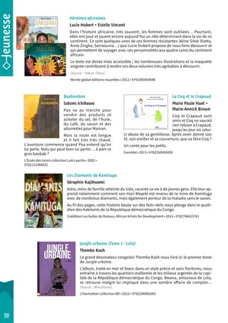 Héroïnes africaines 
Lucie Hubert • Estelle Vincent 
Dans l’histoire africaine, très souvent, les femmes sont oubliées… Pourtant, 
elles ont joué et jouent encore aujourd’hui un rôle déterminant dans la vie de ce 
continent. Ce sont quelques-unes de ces femmes résistantes (Aline Sitoé Diatta, 
Anne Zingha, Sarraounia…) que Lucie Hubert propose de nous faire découvrir et 
qui permettent de voyager avec ces personnalités aux quatre coins du continent 
africain. 
Le texte est dense mais accessible ; les nombreuses illustrations et la maquette 
soignée contribuent à rendre ces deux volumes très agréables à découvrir. 
(Source : Takam Tikou) 
Monde global éditions nouvelles • 2012 • 9791090854048 
Le Coq et le Crapaud 
Marie Paule Huet • 
Marie-Annick Brown 
Coq et Crapaud sont 
amis et Coq ne saurait 
rien refuser à Crapaud, 
jusqu’au jour où celui-­ci 
abuse de sa gentillesse. Après avoir donné son 
lit, son oreiller et sa couverture, que va faire Coq ? 
Un conte pour les petits. 
Ganndal • 2013 • 9782350450438 
Baobonbon 
Satomi Ichikawa 
Paa va au marché pour 
vendre des produits et 
acheter du sel, de l’huile, 
du café, du savon et des 
allumettes pour Maman. 
Mais la route est longue 
et il fait très très chaud. 
L’aventure commence quand Paa entend qu’on 
lui parle. Mais qui peut bien lui parler… à part ce 
gros baobab ? 
L’École des loisirs collection Lutin poche • 2002 • 
9782211068932 
Les Diamants de Kamituga 
Séraphin Kajibwami 
Asha, mère de famille atteinte du sida, raconte sa vie à de jeunes gens. Elle leur ap-prend 
notamment comment son mari Mayele est revenu de la mine de Kamituga 
avec de nombreux diamants, mais également porteur de la maladie sans le savoir. 
Au fil des pages, cette histoire basée sur des faits réels nous plonge dans le quoti-dien 
des habitants de la République démocratique du Congo. 
Coédition Les bulles de Bukavu, African Artists for Development • 2011 • 9782746625761 
50 
Jungle urbaine (Tome 1 : Lola) 
Thembo Kash 
Le grand dessinateur congolais Thembo Kash nous livre ici le premier tome 
de Jungle urbaine. 
L’album, traité en noir et blanc dans un style précis et sans fioritures, nous 
entraîne à travers les quartiers malfamés et les milieux argentés de la capi-tale 
de la République démocratique du Congo. Bwana, amoureux de Lola, 
se retrouve malgré lui impliqué dans une sombre affaire de complot… 
(Source : Africultures) 
L’Harmattan collection BD • 2012 • 9782296966383 
 