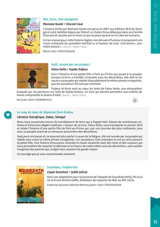 Moi, Sirou, chat sénégalais 
Mariame Kanté • Vincent Caut 
L’histoire écrite par Mariame Kanté est parue en 2007 aux éditions BLD du Séné-gal 
et a été rééditée depuis par Édicef. Le chaton Sirou débarque dans une famille 
d’accueil et raconte par le menu ce qui se passe quand on vit chez les humains. 
Un ton enjoué pour cette histoire légère, non dénuée d’humour et proposant une 
vision tranquille du quotidien familial vu à hauteur de chat. Une bonne « pre-mière 
lecture ». (Source : Takam Tikou) 
Édicef • 2012 • 9782753106130 
Haïti, sauvée par ma poupée ! 
Fatou Keïta • Kyoko Dufaux 
Voici l’histoire d’une petite fille à Port-au-Prince qui jouait à la poupée 
lorsque la terre a tremblé. Ensevelie sous les décombres, elle doit la vie 
sauve à sa poupée qui répète inlassablement la même phrase enregistrée, 
que les sauveteurs finiront par entendre. 
Pudeur et force sont au coeur du texte de Fatou Keïta, une atmosphère 
évoquée par les peintures sur toile de Kyoko Dufaux. Un livre qui devrait permettre aux enfants de 
mieux comprendre le drame d’Haïti. (Source : Takam Tikou) 
Nei-Ceda • 2010 • 9782844874313 
Soundiata, l’enfant-lion 
Lilyan Kesteloot • Joëlle Jolivet 
Voici une adaptation pour la jeunesse de l’épopée de Soundiata Keïta, fils d’un 
roi et d’une femme-buffle, fondateur du royaume du Mali au XIIIe siècle. 
Casterman jeunesse collection Romans poche • 2010 • 9782203033238 
51 
Le coup de coeur de Ségoleine Doré-Kindou 
Librairie Clairafrique, Dakar, Sénégal 
Nous nous souvenons encore du tremblement de terre qui a frappé Haïti, faisant de nombreuses vic-times 
et d’énormes dégâts matériels. L’auteur de ce livre, Fatou Keïta, nous transporte en janvier 2010 
et relate l’histoire d’une petite fille de Port-au-Prince qui, par une journée des plus ordinaires, joue 
avec sa poupée avant de se retrouver prisonnière des décombres. 
Sept jours ont passé et, ne pouvant plus parler à cause de la fatigue, elle est sauvée par sa poupée qui 
répète sans cesse la même phrase enregistrée. Les sauveteurs l’ont entendue et ont pu ainsi secourir 
la petite fille. Une histoire émouvante racontée en toute simplicité avec des mots et des couleurs qui 
vous permettent de ressentir la détresse et la frayeur de cette enfant sous les décombres, sans oublier 
l’angoisse des parents qui, malgré tout, essaient de garder espoir. 
Un ouvrage que je vous recommande vivement. 
 