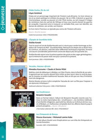 Chaka Zoulou, fils du ciel 
Lilyan Kesteloot 
Chaka est un personnage important de l’histoire sud-africaine. Ce livre retrace sa 
vie et sa vision politique et militaire du pouvoir. Né en 1789, il devient un guerrier 
charismatique, accède au pouvoir et crée l’État zoulou, au sein duquel il intègre 
de nombreux clans du sud-est de l’Afrique et tous ceux soumis durant les guerres 
de conquête. Il parvient ainsi à instaurer un véritable État, avec son identité, ses 
danses de cohésion, son armée, son histoire. 
Ce livre met à l’honneur un épisode peu c onnu de l’histoire africaine. 
(Source : Ricochet Jeunes) 
Casterman jeunesse • 2010 • 9782203022881 
L’Épopée de Soundiata Keïta 
Dialiba Konaté 
Tout le savoir et l’art de Dialiba Konaté sont ici réunis pour rendre hommage au fon-dateur 
de l’empire du Mali : Soundiata Keïta. Retraçant les étapes de ce destin hors 
du commun, ses dessins, exécutés selon différentes techniques originales, forment 
une oeuvre considérable patiemment construite depuis plus de quarante ans. 
Dialiba Konaté rejoint ainsi la préoccupation des griots et des sages généalogistes : 
que la mémoire du passé reste vive pour construire le présent. 
Seuil jeunesse • 2002 • 9782020556064 
Les Envahisseurs 
Benjamin Kouadio 
Dans un format réduit, l’album de Benjamin Kouadio raconte avec hu-mour 
la visite impromptue des « envahisseurs », les membres indélicats 
d’une famille villageoise, ayant jeté leur dévolu sur la fortune de leur cou-sin 
d’Abidjan, un malheureux comptable dont les affaires étaient jusqu’à 
présent prospères… (Source : Africultures) 
L’Harmattan collection BD • 2013 • 978233600227 
Les Chimpanzés de Bossou 
Moussa Kourouma • Mohamed Lamine Kaba 
Un bel album illustré suivi d’explications sur une tribu de chimpanzés en 
Guinée forestière. 
Ganndal • 2007 • 9782350450260 
52 
Yacouba, chasseur africain 
Ahmadou Kourouma • Claude et Denise Millet 
Mathieu vient de débarquer à Abidjan, en Côte d’Ivoire, dans la famille de son père. 
Il apprend que ses cousins doivent être initiés au bois sacré, dans le nord du pays, 
par le chasseur et prêtre traditionnel Yacouba. Mais on dit que ces rites d’initiation 
sont très dangereux. 
Mamie Aïssata arrivera-t-elle à empêcher Yacouba de ravir sa fille pour l’exposer à 
ces épreuves initiatiques ? 
Gallimard collection Folio junior • 1998 • 9782070630158 
 