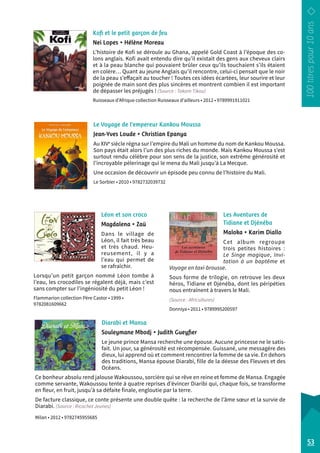 Kofi et le petit garçon de feu 
Nei Lopes • Hélène Moreau 
L’histoire de Kofi se déroule au Ghana, appelé Gold Coast à l’époque des co-lons 
anglais. Kofi avait entendu dire qu’il existait des gens aux cheveux clairs 
et à la peau blanche qui pouvaient brûler ceux qu’ils touchaient s’ils étaient 
en colère… Quant au jeune Anglais qu’il rencontre, celui-ci pensait que le noir 
de la peau s’effaçait au toucher ! Toutes ces idées écartées, leur sourire et leur 
poignée de main sont des plus sincères et montrent combien il est important 
de dépasser les préjugés ! (Source : Takam Tikou) 
Ruisseaux d’Afrique collection Ruisseaux d’ailleurs • 2012 • 9789991911021 
Le Voyage de l’empereur Kankou Moussa 
Jean-Yves Loude • Christian Epanya 
Au XIVe siècle régna sur l’empire du Mali un homme du nom de Kankou Moussa. 
Son pays était alors l’un des plus riches du monde. Mais Kankou Moussa s’est 
surtout rendu célèbre pour son sens de la justice, son extrême générosité et 
l’incroyable pèlerinage qui le mena du Mali jusqu’à La Mecque. 
Une occasion de découvrir un épisode peu connu de l’histoire du Mali. 
Le Sorbier • 2010 • 9782732039732 
Les Aventures de 
Tidiane et Djénéba 
Maloka • Karim Diallo 
Cet album regroupe 
trois petites histoires : 
Le Singe magique, Invi-tation 
à un baptême et 
Voyage en taxi-brousse. 
Sous forme de trilogie, on retrouve les deux 
héros, Tidiane et Djénéba, dont les péripéties 
nous entraînent à travers le Mali. 
(Source : Africultures) 
Donniya • 2011 • 9789995200597 
Léon et son croco 
Magdalena • Zaü 
Dans le village de 
Léon, il fait très beau 
et très chaud. Heu-reusement, 
il y a 
l’eau qui permet de 
se rafraîchir. 
Lorsqu’un petit garçon nommé Léon tombe à 
l’eau, les crocodiles se régalent déjà, mais c’est 
sans compter sur l’ingéniosité du petit Léon ! 
Flammarion collection Père Castor • 1999 • 
9782081609662 
53 
Diarabi et Mansa 
Souleymane Mbodj • Judith Gueyfier 
Le jeune prince Mansa recherche une épouse. Aucune princesse ne le satis-fait. 
Un jour, sa générosité est récompensée. Guissané, une messagère des 
dieux, lui apprend où et comment rencontrer la femme de sa vie. En dehors 
des traditions, Mansa épouse Diarabi, fille de la déesse des Fleuves et des 
Océans. 
Ce bonheur absolu rend jalouse Wakoussou, sorcière qui se rêve en reine et femme de Mansa. Engagée 
comme servante, Wakoussou tente à quatre reprises d’évincer Diaribi qui, chaque fois, se transforme 
en fleur, en fruit, jusqu’à sa défaite finale, engloutie par la terre. 
De facture classique, ce conte présente une double quête : la recherche de l’âme soeur et la survie de 
Diarabi. (Source : Ricochet Jeunes) 
Milan • 2012 • 9782745955685 
 