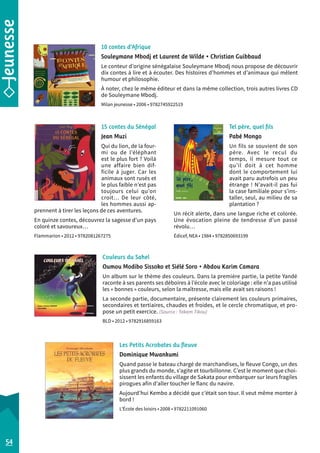 10 contes d’Afrique 
Souleymane Mbodj et Laurent de Wilde • Christian Guibbaud 
Le conteur d’origine sénégalaise Souleymane Mbodj nous propose de découvrir 
dix contes à lire et à écouter. Des histoires d’hommes et d’animaux qui mêlent 
humour et philosophie. 
À noter, chez le même éditeur et dans la même collection, trois autres livres CD 
de Souleymane Mbodj. 
Milan jeunesse • 2006 • 9782745922519 
Couleurs du Sahel 
Oumou Modibo Sissoko et Siélé Soro • Abdou Karim Camara 
Un album sur le thème des couleurs. Dans la première partie, la petite Yandé 
raconte à ses parents ses déboires à l’école avec le coloriage : elle n’a pas utilisé 
les « bonnes » couleurs, selon la maîtresse, mais elle avait ses raisons ! 
La seconde partie, documentaire, présente clairement les couleurs primaires, 
secondaires et tertiaires, chaudes et froides, et le cercle chromatique, et pro-pose 
un petit exercice. (Source : Takam Tikou) 
BLD • 2012 • 9782916859163 
Tel père, quel fils 
Pabé Mongo 
Un fils se souvient de son 
père. Avec le recul du 
temps, il mesure tout ce 
qu’il doit à cet homme 
dont le comportement lui 
avait paru autrefois un peu 
étrange ! N’avait-il pas fui 
la case familiale pour s’ins-taller, 
seul, au milieu de sa 
plantation ? 
Un récit alerte, dans une langue riche et colorée. 
Une évocation pleine de tendresse d’un passé 
révolu… 
Édicef, NEA • 1984 • 9782850693199 
15 contes du Sénégal 
Jean Muzi 
Qui du lion, de la four-mi 
ou de l’éléphant 
est le plus fort ? Voilà 
une affaire bien dif-ficile 
à juger. Car les 
animaux sont rusés et 
le plus faible n’est pas 
toujours celui qu’on 
croit… De leur côté, 
les hommes aussi ap-prennent 
à tirer les leçons de ces aventures. 
En quinze contes, découvrez la sagesse d’un pays 
coloré et savoureux… 
Flammarion • 2012 • 9782081267275 
54 
Les Petits Acrobates du fleuve 
Dominique Mwankumi 
Quand passe le bateau chargé de marchandises, le fleuve Congo, un des 
plus grands du monde, s’agite et tourbillonne. C’est le moment que choi-sissent 
les enfants du village de Sakata pour embarquer sur leurs fragiles 
pirogues afin d’aller toucher le flanc du navire. 
Aujourd’hui Kembo a décidé que c’était son tour. Il veut même monter à 
bord ! 
L’École des loisirs • 2008 • 9782211091060 
 