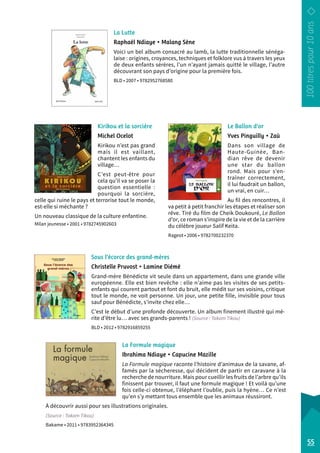La Lutte 
Raphaël Ndiaye • Malang Sène 
Voici un bel album consacré au lamb, la lutte traditionnelle sénéga-laise 
: origines, croyances, techniques et folklore vus à travers les yeux 
de deux enfants sérères, l’un n’ayant jamais quitté le village, l’autre 
découvrant son pays d’origine pour la première fois. 
BLD • 2007 • 9782952768580 
Le Ballon d’or 
Yves Pinguilly • Zaü 
Dans son village de 
Haute-Guinée, Ban-dian 
rêve de devenir 
une star du ballon 
rond. Mais pour s’en-traîner 
correctement, 
il lui faudrait un ballon, 
un vrai, en cuir… 
Au fil des rencontres, il 
va petit à petit franchir les étapes et réaliser son 
rêve. Tiré du film de Cheik Doukouré, Le Ballon 
d’or, ce roman s’inspire de la vie et de la carrière 
du célèbre joueur Salif Keita. 
Rageot • 2006 • 9782700232370 
Kirikou et la sorcière 
Michel Ocelot 
Kirikou n’est pas grand 
mais il est vaillant, 
chantent les enfants du 
village… 
C’est peut-être pour 
cela qu’il va se poser la 
question essentielle : 
pourquoi la sorcière, 
celle qui ruine le pays et terrorise tout le monde, 
est-elle si méchante ? 
Un nouveau classique de la culture enfantine. 
Milan jeunesse • 2001 • 9782745902603 
55 
Sous l’écorce des grand-mères 
Christelle Pruvost • Lamine Diémé 
Grand-mère Bénédicte vit seule dans un appartement, dans une grande ville 
européenne. Elle est bien revêche : elle n’aime pas les visites de ses petits-­enfants 
qui courent partout et font du bruit, elle médit sur ses voisins, critique 
tout le monde, ne voit personne. Un jour, une petite fille, invisible pour tous 
sauf pour Bénédicte, s’invite chez elle… 
C’est le début d’une profonde découverte. Un album finement illustré qui mé-rite 
d’être lu… avec ses grands-parents ! (Source : Takam Tikou) 
BLD • 2012 • 9782916859255 
La Formule magique 
Ibrahima Ndiaye • Capucine Mazille 
La Formule magique raconte l’histoire d’animaux de la savane, af-famés 
par la sécheresse, qui décident de partir en caravane à la 
recherche de nourriture. Mais pour cueillir les fruits de l’arbre qu’ils 
finissent par trouver, il faut une formule magique ! Et voilà qu’une 
fois celle-ci obtenue, l’éléphant l’oublie, puis la hyène… Ce n’est 
qu’en s’y mettant tous ensemble que les animaux réussiront. 
À découvrir aussi pour ses illustrations originales. 
(Source : Takam Tikou) 
Bakame • 2011 • 9783952364345 
 