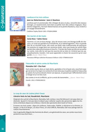 Landisoa et les trois cailloux 
Jean-Luc Raharimanana • Jean A. Ravelona 
Landisoa part en promenade. Elle s’éloigne de plus en plus, rencontre des oiseaux 
étranges, un serpent-éclair, tient dans sa petite main des cailloux magiques. Deux 
talents malgaches, l’écrivain Raharimanana et le peintre Ravelona, nous invitent à 
un voyage extraordinaire. 
Coédition Tsipika, Édicef • 2001 • 9782841298068 
Des lauriers et des huées 
Sonia Rosa • Salmo Dansa 
Yasmine a 11 ans et tout change : plus de tresses mais une étrange touffe de che-veux, 
un corps qui grandit et se transforme, et un déménagement ! Pour la grande 
fête de sa nouvelle école, elle revêt une belle robe traditionnelle de paysanne 
(la coutume en usage dans son ancienne école), alors que toutes les autres filles 
portent des robes de princesse en tissu fin. C’est par des huées qu’elle est accueillie 
sur scène, mais elle ne voit que les sourires de sa mère et n’entend que ses ap-plaudissements. 
Grandir, c’est aussi apprendre à choisir les souvenirs qu’on veut 
garder. (Source : Takam Tikou) 
Ruisseaux d’Afrique collection Ruisseaux d’ailleurs • 2012 • 9789991911014 
Fatacumba et autres contes de Mauritanie 
Mamadou Sall • Elsa Huet 
Huit contes courts, dans un style alerte, agréables à lire à haute voix, nous font voya-ger 
du terrier d’un lapin à la recherche d’une mère pour la petite orpheline Fatacumba 
au palais d’un prince devant choisir son épouse, en passant par l’affrontement entre 
un berger et un roi très cruel. 
Des contes à rire et à réfléchir, qu’on a envie de transmettre… (Source : Takam Tikou) 
Grandir • 2012 • 9782841664153 
56 
Le coup de coeur de Loubna Joheir Fawaz 
Librairie Vents du Sud, Nouakchott, Mauritanie 
Originaire du sud de la Mauritanie, Mamadou Sall, conteur, nous fait découvrir son pays dans sa 
diversité. Quand il n’est pas dans le désert pour collecter auprès des personnes âgées les his-toires 
entendues depuis son enfance, il donne des spectacles dans toute la France. 
À travers ces huit contes : Digne de confiance, Fatacumba, Fidélité, Le Bûcheron et sa femme, Le 
Danger, Le Roi et le Berger, Les Deux Frères, Un choix difficile, Mamadou Sall nous plonge dans la 
culture mauritanienne. 
Avec la gestuelle élégante des hommes du désert, une générosité du coeur, ses contes nous trans-portent 
et nous font rêver… 
 