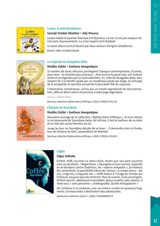 Louba, le petit footballeur 
Sanodji Yombel Abiathar • Adji Moussa 
Louba habite le quartier Doumpa à N’Djamena. La vie n’y est pas toujours fa-cile 
mais, heureusement, il y a les copains et le football. 
Un petit album écrit et illustré par deux auteurs d’origine tchadienne. 
Édicef • 1999 • 9782841296224 
La Légende du Ouagadou Bida 
Modibo Sidibé • Svetlana Amegankpoe 
Si nombre de livres africains privilégient l’époque contemporaine, d’autres, 
plus rares – et d’autant plus précieux –, font revivre le passé avec son histoire 
réelle et les légendes qui lui sont attachées. Ici, celle du Ouagadou Bida, dieu 
serpent lié à la famille royale par un mystérieux pacte qui exige, en échange 
de la prospérité, le sacrifice annuel de la plus belle fille du r oyaume. 
L’illustration somptueuse, servie par un travail approfondi de documenta-tion, 
offre un décor précis et précieux à cette page légendaire. 
(Source : Takam Tikou) 
Donniya collection Mythes bleus d’Afrique • 2010 • 9782911741110 
L’Épopée de Soundjata 
Modibo Sidibé • Svetlana Amegankpoe 
Deuxième ouvrage de la collection « Mythes bleus d’Afrique », le livre retrace 
la vie étonnante de Soundjata Keïta. Né infirme, il fait le malheur de sa mère 
et la risée des autres femmes du roi. 
Jusqu’au jour où Soundjata décide de se lever… Il deviendra alors le fonda-teur 
de l’empire du Mali, rassemblant les Malinké. 
Donniya collection Mythes bleus d’Afrique • 2005 • 9782911741420 
Coffee 
Edgar Sekloka 
Enfant, Koffi couchait sa mère soûle, tandis que son père couchait 
avec sa secrétaire. « Nègre blanc », bourgeois et sans racines, il grandit 
en se blindant contre l’extérieur, les « odeurs malpolies », la violence 
des sentiments, la possibilité même de l’amour. Le temps passe – dix 
ans, vingt ans, cinquante ans –, Koffi évolue à l’image du monde qui 
l’entoure, toujours plus dur et fermé. Pour les autres, il est une énigme. 
Enfant meurtri, adolescent insondable, époux austère, père absent, il 
reste seul, « sans personne », inatteignable. Quelle échappatoire ? 
De l’enfance à la vieillesse, une vie entière contée en quatorze frag-ments. 
Un beau texte à destination des adolescents. 
Sarbacane collection Exprim’ • 2008 • 9782848656373 
57 
 