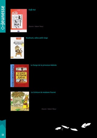 Koffi Azé 
Hector Sonon 
C’est la campagne présidentielle au Bénin : Koffi Azé, actuel ministre, est candidat. 
Pour s’attirer les faveurs des ancêtres, il consulte le babalawo (prêtre yoruba). Voilà 
que celui-ci demande de lui apporter sept poils d’une femme blanche ! 
Une bande dessinée mordante, de grande qualité, tant par son scénario que par 
son graphisme caricatural, très intéressant. Plutôt pour les grands adolescents ! 
(Source : Takam Tikou) 
Star Éditions collection Prémices • 2009 • 9789991930329 
Boubouni, adieu petit singe 
Aboubacar Eros Sissoko 
La petite Fatoumata rêvait d’avoir un petit singe comme animal de compagnie. Malgré 
son insistance, ses parents restèrent imperturbables. 
À l’âge adulte, son mari lui offre en cadeau de mariage Boubouni le petit singe… 
Tropique éditions collection Les Fitini • 2012 • 9782849430021 
Le Songe de la princesse Adetola 
Béatrice Tanaka • Olivier Latyk 
La princesse Adetola est en âge de se marier. Son père annonce qu’il recherche 
l’homme le plus digne d’épouser sa fille. Aussitôt, tous ceux qui sont en âge de 
se marier rivalisent de cadeaux somptueux. Parmi eux, un jeune homme très 
pauvre lui offre trois bracelets. 
Mais comment savoir lequel de ces prétendants sera digne de la princesse ? 
Albin Michel • 2002 • 9782226128874 
La Ceinture de madame Fourmi 
Michelle Tanon-Lora • Fatou Aka 
Pour se rendre à la grande fête du pays bété, la belle madame Fourmi demanda 
à sa voisine de lui prêter sa ceinture rouge. Elle lui allait si bien – tout le monde 
le disait ! – qu’elle ne voulut plus l’ôter. Où qu’elle aille, elle la gardait : même 
sous la douche, même dans son lit. Un jour, pourtant, il fallut bien la rendre… 
Un album charmant, qui permet de comprendre pourquoi les fourmis ont la 
taille si fine… (Source : Takam Tikou) 
Les Classiques ivoiriens • 2009 • 9782916472447 
58 
 