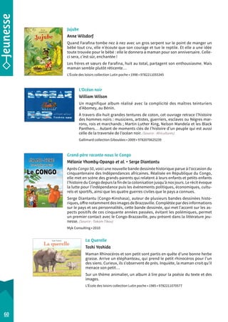L’Océan noir 
William Wilson 
Un magnifique album réalisé avec la complicité des maîtres teinturiers 
d’Abomey, au Bénin. 
À travers dix-huit grandes tentures de coton, cet ouvrage retrace l’histoire 
des hommes noirs : musiciens, artistes, guerriers, esclaves ou Nègres mar-rons, 
rois et marchands ; Martin Luther King, Nelson Mandela et les Black 
Panthers… Autant de moments clés de l’histoire d’un peuple qui est aussi 
celle de la traversée de l’océan noir. (Source : Africultures) 
Gallimard collection Giboulées • 2009 • 9782070625239 
Grand-père raconte-nous le Congo 
Mélanie Yhomby-Opango et al. • Serge Diantantu 
Après Congo 50, voici une nouvelle bande dessinée historique parue à l’occasion du 
cinquantenaire des Indépendances africaines. Réalisée en République du Congo, 
elle met en scène des grands-parents qui relatent à leurs enfants et petits-enfants 
l’histoire du Congo depuis la fin de la colonisation jusqu’à nos jours. Le récit évoque 
la lutte pour l’indépendance puis les événements politiques, économiques, cultu-rels 
et sportifs, ainsi que les quatre guerres civiles que le pays a connues. 
Serge Diantantu (Congo-Kinshasa), auteur de plusieurs bandes dessinées histo-riques, 
offre notamment des images de Brazzaville. Complétée par des informations 
sur le pays et ses personnalités, cette bande dessinée, qui met l’accent sur les as-pects 
positifs de ces cinquante années passées, évitant les polémiques, permet 
un premier contact avec le Congo-Brazzaville, peu présent dans la littérature jeu-nesse. 
(Source : Takam Tikou) 
Myk Consulting • 2010 
La Querelle 
Toshi Yoshida 
Maman Rhinocéros et son petit sont partis en quête d’une bonne herbe 
grasse. Arrive un éléphanteau, qui prend le petit rhinocéros pour l’un 
des siens. Curieux, ils s’observent de près. Inquiète, la maman croit qu’il 
menace son petit… 
Sur un thème animalier, un album à lire pour la poésie du texte et des 
images. 
L’École des loisirs collection Lutin poche • 1985 • 9782211070577 
60 
Jujube 
Anne Wilsdorf 
Quand Farafina tombe nez à nez avec un gros serpent sur le point de manger un 
bébé tout cru, elle n’écoute que son courage et tue le reptile. Et elle a une idée 
toute trouvée pour le bébé : elle le donnera à maman pour son anniversaire. Celle-ci 
sera, c’est sûr, enchantée ! 
Les frères et soeurs de Farafina, huit au total, partagent son enthousiasme. Mais 
maman semble plutôt réticente… 
L’École des loisirs collection Lutin poche • 1998 • 9782211055345 
 