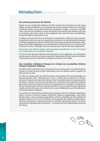 Introduction par Anne-Lise Schmitt 
Une aventure portée par des libraires 
Depuis dix ans, les libraires d’Afrique de l’AILF partent pour l’aventure sur des routes 
parfois semées d’embûches, des crevaisons de camion en plein désert aux rencontres 
insolites en pleine nuit sur des chemins peu fréquentés. Chaque « caravane » est diffé-rente, 
mais chacune mobilise, en plus de l’équipe de la librairie, des amateurs de livres 
en tout genre, des auteurs locaux, des enseignants, des clubs de lecture, des bibliothé-caires, 
des éditeurs, des slameurs, etc. 
Au début, la Caravane du livre et de la lecture représentait un défi pour tout le monde, 
en particulier pour ceux qui ne croyaient pas vraiment en un fort lectorat de littérature 
en Afrique, arguant que c’était le scolaire et l’universitaire qui étaient prioritaires. Beau-coup 
se montraient sceptiques sur la possibilité de vendre les livres à un moindre coût, 
alors qu’on le sait, à l’étranger, les livres sont plus chers (du fait des frais d’approche). 
Dix ans plus tard, même si chaque année le projet est questionné, il a mûri. Il est passé 
d’un simple désir à une réalisation collective. 
En 2014, le rêve des deux libraires (l’une française, l’autre togolaise), qui souhaitaient 
que les auteurs africains se trouvent aussi bien représentés dans les rayons de la librai-rie 
française que dans les librairies en Afrique, est devenu une réalité. 
Une conception collégiale à l’image de la richesse de la production littéraire 
d’auteurs originaires d’Afrique 
De 2004 à 2014, la sélection de la Caravane du livre et de la lecture n’a cessé d’évoluer, 
laissant une place de plus en plus importante à tous les éditeurs, petits et grands, du 
Nord comme du Sud. 
En 2013, on comptait plus de 3 500 titres dans cette sélection devenue davantage une 
base de données. Avec « 100 titres pour 10 ans », réalisé dans le cadre du 10e anniver-saire 
de la Caravane du livre et de la lecture, l’AILF a souhaité valoriser le coeur du métier 
de libraire : donner envie de lire et de découvrir la diversité de la production littéraire 
des auteurs vivant sur le territoire africain ou appartenant à la diaspora. Si cette idée a 
fait ses premiers pas en Afrique, elle pourrait bien voir le jour dans d’autres régions du 
monde, comme en Europe, où un fonds est en cours d’élaboration avec le Bureau inter-national 
de l’édition française. 
Les auteurs de cette sélection, libraires pour la plupart, exercent à Abidjan, Bujum­bura, 
Dakar, Cotonou, Kinshasa, Morges, N’Djamena, Niamey, Ouagadougou, Saint-Denis 
(Île-de-France). Leurs premières propositions ont été complétées par des collectifs de 
professionnels du livre comme l’Alliance internationale des éditeurs indépendants, 
Afrilivres, Africultures, le groupe jeunesse du Syndicat national de l’édition, le Centre 
national de la littérature pour la jeunesse – La Joie par les livres (Bibliothèque nationale 
de France). 
8 
 