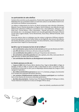 Les particularités de cette sélection 
Certains titres sont des succès populaires, d’autres des coups de coeur de libraires ou de 
bibliothécaires qui souhaitent mettre en avant des auteurs ou des éditeurs dont le tra-vail 
mérite une meilleure reconnaissance. 
Les éditeurs indépendants du Sud ou du Nord composent cette sélection (Afrobulles, 
Bakamé, Cauris, Graines de pensées, Le Figuier, Vents d’ailleurs), aux côtés de ceux qui 
dédient des collections à l’Afrique (« Continents noirs » chez Gallimard, « Afriques » chez 
Actes Sud, « Encres Noires » chez L’Harmattan, « Monde noir poche » chez Hatier In-ternational, 
etc.). Les classiques côtoient une nouvelle génération d’écrivains (Florent 
Couao-Zotti, Eugène Ébodé, Tierno Monénembo, Kossi Efoui, Wilfried N’Sondé, Sami 
Tchak, etc.). 
N’ont été retenus dans ce catalogue que des auteurs originaires d’Afrique subsaha-rienne 
francophone (et non de l’océan Indien ou du Maghreb), des romans, des albums, 
des bandes dessinées, puisque les essais et les documentaires, à deux exceptions près, 
pourraient faire l’objet d’un second projet. 
Qu’est-ce que la Caravane du livre et de la lecture ? 
▶▶ une manifestation autour du livre et de la lecture portée par des libraires de l’AILF ; 
▶▶ une offre de livres de littérature africaine à des prix bonifiés ; 
▶▶ une sensibilisation des publics touchés par l’importance de la lecture ; 
▶▶ des animations culturelles gratuites dans des capitales, des villes, mais aussi des vil-lages 
africains, en dehors des sentiers battus ; 
▶▶ une contribution des libraires au développement socioculturel. 
Le chemin parcouru en dix ans : 
▶▶ 4 pays en 2004 (Côte d’Ivoire, Bénin, Burkina Faso, Togo) et 13 en 2014. Le Niger, le 
Sénégal, le Mali en 2006, le Tchad en 2007, la Mauritanie en 2011, la Guinée en 2012, 
le Rwanda et le Burundi en 2013, puis la République démocratique du Congo en 2014 
rejoignent l’opération ; 
▶▶ des milliers de kilomètres parcourus en van, 4 × 4, chameau, pirogue, à la rencontre 
d’un nombre très important de lecteurs africains ; 
▶▶ une centaine d’établissements scolaires et d’auteurs participant aux manifesta-tions 
et des dizaines de structures culturelles partenaires ; 
▶▶ des films documentaires : Burkina Faso (TV5 Monde/RTBF/Web TV Afrique en 2012), 
Tchad (Télévision tchadienne en 2013) et Sénégal (TFM en 2013). 
Anne-Lise Schmitt, coordinatrice de l'AILF 
9 
 