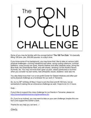 Some of you may be familiar with the concept behind “The 100 Ton Club.” It’s basically
lifting 100 tons, yes, 200,000 pounds, in a day’s time.
If you know some of my background, you may know that I like to take on various (odd)
physical challenges—running marathons and ultras, racing cycling criteriums, summer
biathlons, cross-country ski races, Warrior Dashes and other obstacle races, diving the
Blue Hole, the Great Barrier Reef, and with sharks, climbing 3 of the World’s Seven
Summits, etc. You may not know that I grew up poor, obese (particularly a bummer
when you consider my last name), had orthopedic issues, etcetera—woe was me.
You also likely know that I run a non-profit Center for Global Initiatives and often pair
some physical challenge as a fundraiser for our work in Tanzania.
So, by my 58th birthday (8 May) I hope to join-the-Club and lift 100 tons, but as
somewhat of making this an endurance challenge as well, I hope to do it in 3 hours.
Gulp…
If you’d like to support this crazy challenge for our friends in Tanzania, please do:
http://centerforglobalinitiatives.org/donateNow.cfm
Or, if you’re so inclined, you may want to take on your own challenge (maybe this one
too?) and support the Center’s work.
Thanks for any help you can lend…!
Chris
 