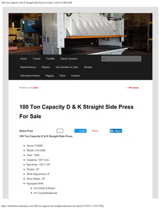 100 Ton Capacity D & K Straight Side Press For Sale | Call 616-200-4308
https://affordable-machinery.com/100-ton-capacity-d-k-straight-side-press-for-sale/[12/5/2017 1:55:07 PM]
Share Post Tweet
100 Ton Capacity D & K Straight Side Press
For Sale
100 Ton Capacity D & K Straight Side Press
Serial: P-8082
Model: 510-DSS
Year: 1955
Capacity: 100 Tons
Bed Area: 120″ x 54″
Stroke: 10″
Slide Adjustment: 8″
Shut Height: 18″
Equipped With:
Air Clutch & Brake
Air Counterbalances
Posted on by Dev
Recommend 0 Pin It Share
← Previous
Home Cranes Forklifts Gantry Systems
Metal-Working Plastics Die Handlers & Carts Rentals
Stamping Presses Rigging Store Contact
Search
 