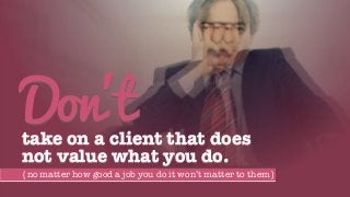 take on a client that does
not value what you do.
Don’t
{no matter how good a job you do it won’t matter to them}
 
