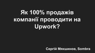 Як 100% продажів
компанії проводити на
Upwork?
Сергій Мякшинов, Sombra
 