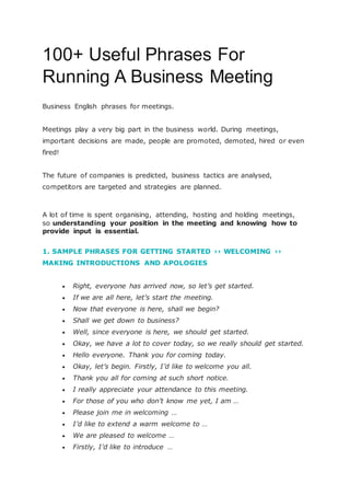 100+ Useful Phrases For
Running A Business Meeting
Business English phrases for meetings.
Meetings play a very big part in the business world. During meetings,
important decisions are made, people are promoted, demoted, hired or even
fired!
The future of companies is predicted, business tactics are analysed,
competitors are targeted and strategies are planned.
A lot of time is spent organising, attending, hosting and holding meetings,
so understanding your position in the meeting and knowing how to
provide input is essential.
1. SAMPLE PHRASES FOR GETTING STARTED ›› WELCOMING ››
MAKING INTRODUCTIONS AND APOLOGIES
 Right, everyone has arrived now, so let’s get started.
 If we are all here, let’s start the meeting.
 Now that everyone is here, shall we begin?
 Shall we get down to business?
 Well, since everyone is here, we should get started.
 Okay, we have a lot to cover today, so we really should get started.
 Hello everyone. Thank you for coming today.
 Okay, let’s begin. Firstly, I’d like to welcome you all.
 Thank you all for coming at such short notice.
 I really appreciate your attendance to this meeting.
 For those of you who don’t know me yet, I am …
 Please join me in welcoming …
 I’d like to extend a warm welcome to …
 We are pleased to welcome …
 Firstly, I’d like to introduce …
 