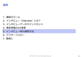 COPYRIGHT (C) Team100.All Rights Reserved.
目次
1. 講座のゴール
2. インタビュー（Interview）とは？
3. インタビューアーのマインドセット
4. 事前準備の3大要素
5. インタビュー時の質問方法
6. アフターフォロー
7. 最後に
12
 