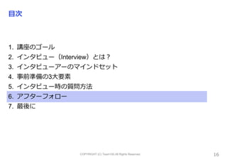 COPYRIGHT (C) Team100.All Rights Reserved.
目次
1. 講座のゴール
2. インタビュー（Interview）とは？
3. インタビューアーのマインドセット
4. 事前準備の3大要素
5. インタビュー時の質問方法
6. アフターフォロー
7. 最後に
16
 