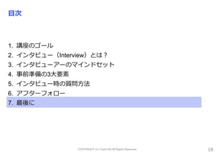 COPYRIGHT (C) Team100.All Rights Reserved.
目次
1. 講座のゴール
2. インタビュー（Interview）とは？
3. インタビューアーのマインドセット
4. 事前準備の3大要素
5. インタビュー時の質問方法
6. アフターフォロー
7. 最後に
18
 