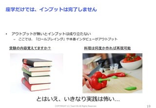 COPYRIGHT (C) Team100.All Rights Reserved.
座学だけでは、インプットは完了しません
• アウトプットが無いとインプットは成り立たない
– ここでは、「ロールプレイング」や本番インタビューがアウトプット
19
受験の内容覚えてますか？ 料理は何度か作れば再現可能
とはいえ、いきなり実践は怖い…
 