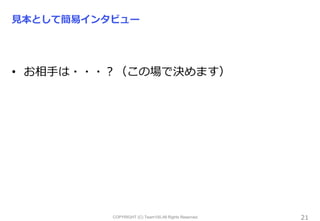 COPYRIGHT (C) Team100.All Rights Reserved.
見本として簡易インタビュー
21
• お相手は・・・？（この場で決めます）
 